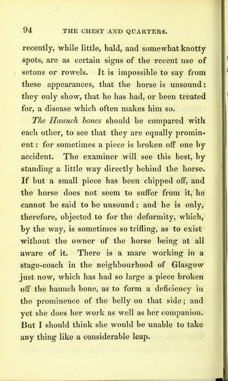 recently, while little, bald, and somewhat knotty- spots, are as certain signs of the recent use of setons or rowels. It is impossible to say from these appearances, that the horse is unsound: they only show, that he has had, or been treated for, a disease which often makes him so. The Haunch bones should be compared with each other, to see that they are equally promin- ent : for sometimes a piece is broken off one by accident. The examiner will see this best, by standing- a little way directly behind the horse. If but a small piece has been chipped oif, and the horse does not seem to suffer from it, he cannot be said to be unsound: and he is only, therefore, objected to for the deformity, which, by the way, is sometimes so trifling, as to exist without the owner of the horse being at all aware of it. There is a mare working in a stage-coach in the neighbourhood of Glasgow just now, which has had so large a piece broken off the haunch bone, as to form a deficiency in the prominence of the belly on that side; and yet she does her work as well as her companion. But I should think she would be unable to take any thing like a considerable leap.