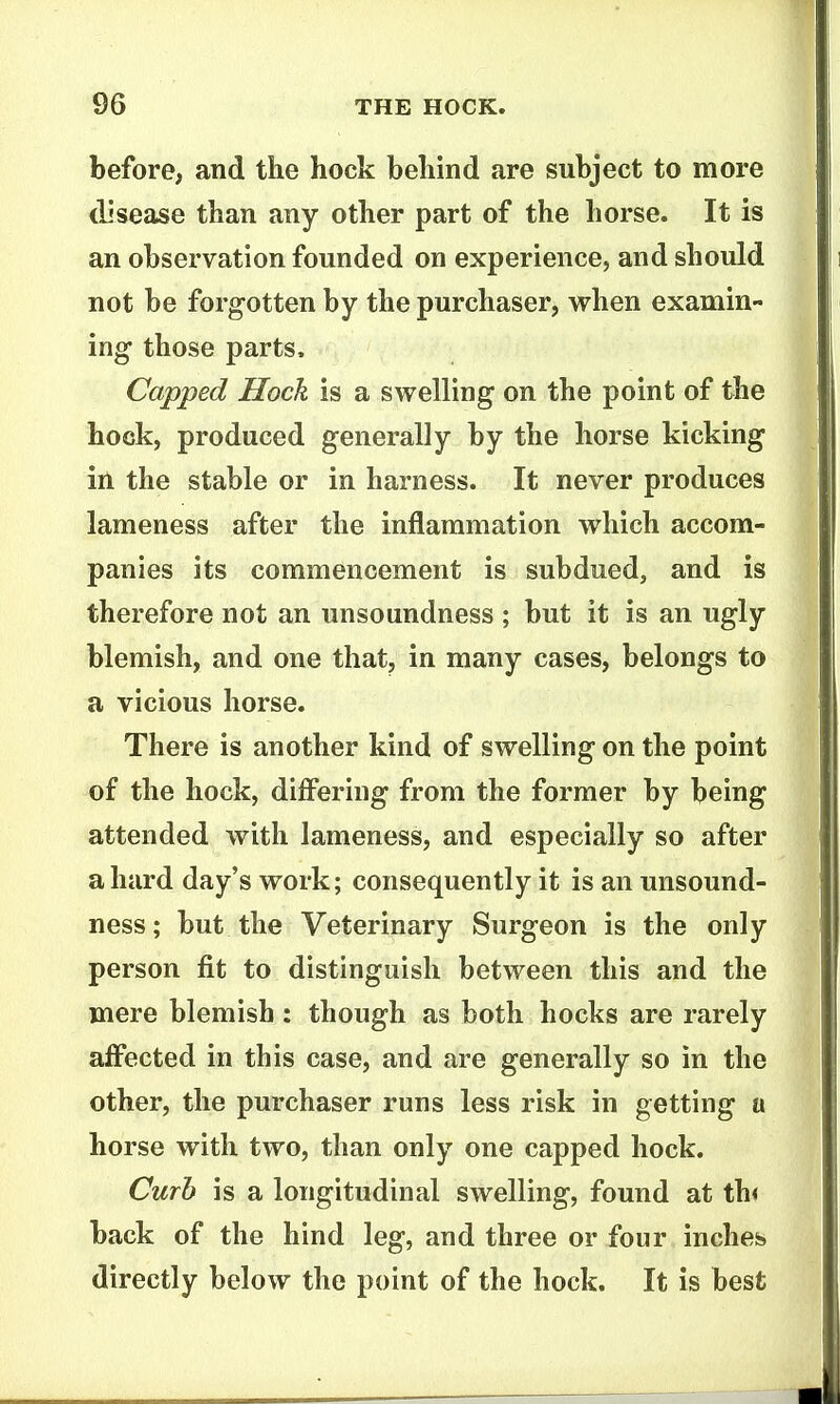 before, and the hock behind are subject to more clisease than any other part of the horse. It is an observation founded on experience, and should not be forgotten by the purchaser, when examin- ing those parts. Capped Hock is a swelling on the point of the hock, produced generally by the horse kicking in the stable or in harness. It never produces lameness after the inflammation which accom- panies its commencement is subdued, and is therefore not an unsoundness ; but it is an ugly blemish, and one that, in many cases, belongs to a vicious horse. There is another kind of swelling on the point of the hock, differing from the former by being attended with lameness, and especially so after a hard day's work; consequently it is an unsound- ness; but the Veterinary Surgeon is the only person fit to distinguish between this and the mere blemish: though as both hocks are rarely affected in this case, and are generally so in the other, the purchaser runs less risk in getting a horse with two, than only one capped hock. Curb is a longitudinal swelling, found at th< back of the hind leg, and three or four inches directly below the point of the hock. It is best