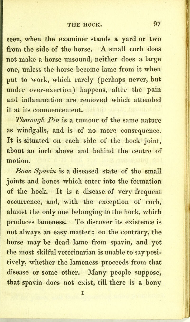seen, when the examiner stands a yard or two from the side of the horse, A small cm'h does not make a horse unsound, neither does a large one, unless the horse become lame from it when put to work, which rarely (perhaps never, but under over-exertion) happens, after the pain and inflammation are removed which attended it at its commencement. Thorough Pin is a tumour of the same nature as windgalls, and is of no more consequence. It is situated on each side of the hock joint, about an inch above and behind the centre of motion. Bone Spavin is a diseased state of the small joints and bones which enter into the formation of the hock. It is a disease of very frequent occurrence, and, with the exception of curb, almost the only one belonging to the hock, which produces lameness. To discover its existence is not always an easy matter: on the contrary, the horse may be dead lame from spavin, and yet the most skilful veterinarian is unable to say posi- tively, whether the lameness proceeds from that disease or some other. Many people suppose, that spavin does not exist, till there is a bony