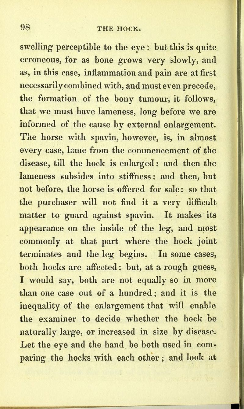 swelling perceptible to the eye: but tbis is quite erroneous, for as bone grows very slowly, and as, in this case, inflammation and pain are at first necessarily combined with, and must even precede, the formation of the bony tumour, it follows, that we must have lameness, long before we are informed of the cause by external enlargement. The horse with spavin, however, is, in almost every case, lame from the commencement of the disease, till the hock is enlarged: and then the lameness subsides into stiffness: and then, but not before, the horse is offered for sale: so that the purchaser will not find it a very difficult matter to guard against spavin. It makes its appearance on the inside of the leg, and most commonly at that part where the hock joint terminates and the leg begins. In some cases, both hocks are affected: but, at a rough guess, I would say, both are not equally so in more than one case out of a hundred; and it is the inequality of the enlargement that will enable the examiner to decide whether the hock be naturally large, or increased in size by disease. Let the eye and the hand be both used in com- paring the hocks with each other; and look at