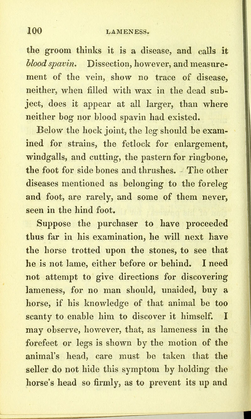 the groom thinks it is a disease, and calls it blood spavin. Dissection, however, and measure- ment of the vein, show no trace of disease, neither, when filled with wax in the dead sub- ject, does it appear at all larger, than where neither bog nor blood spavin had existed. Below the hock joint, the leg should be exam- ined for strains, the fetlock for enlargement, windgalls, and cutting, the pastern for ringbone, the foot for side bones and thrushes. The other diseases mentioned as belonging to the foreleg and foot, are rarely, and some of them never, seen in the hind foot. Suppose the purchaser to have proceeded thus far in his examination, he will next have the horse trotted upon the stones, to see that he is not lame, either before or behind. I need not attempt to give directions for discovering lameness, for no man should, unaided, buy a horse, if his knowledge of that animal be too scanty to enable him to discover it himself. I may observe, however, that, as lameness in the forefeet or legs is shown by the motion of the animal's head, care must be taken that the seller do not hide this symptom by holding the horse's head so firmly, as to prevent its up and