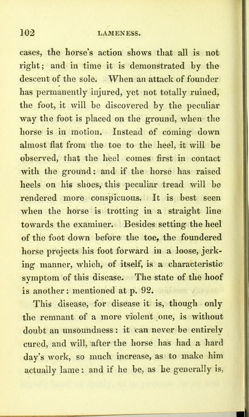 cases, the horse's action shows that all is not right; and in time it is demonstrated by the descent of the sole. When an attack of founder has permanently injured, yet not totally ruined, the foot, it will he discovered by the peculiar way the foot is placed on the ground, when the horse is in motion. Instead of coming down almost flat from the toe to the heel, it will be observed, that the heel comes first in contact with the ground: and if the horse has raised heels on his shoes, this peculiar tread will be rendered more conspicuous. It is best seen when the horse is trotting in a straight line towards the examiner. Besides setting the heel of the foot down before the toe, the foundered horse projects his foot forward in a loose, jerk- ing manner, which, of itself, is a characteristic symptom of this disease. The state of the hoof is another: mentioned at p. 92. This disease, for disease it is, though only the remnant of a more violent one, is without doubt an unsoundness: it can never be entirely cured, and will, after the horse has had a hard day's work, so much increase, as to make him actually lame: and if he be, as he generally is,
