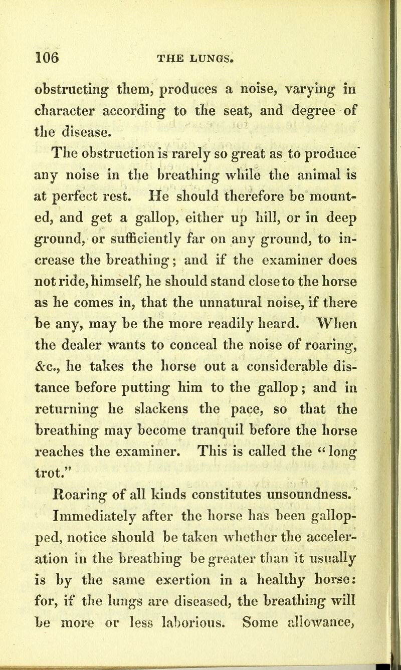 obstructing them, produces a noise, varying in character according to the seat, and degree of the disease. The obstruction is rarely so great as to produce any noise in the breathing while the animal is at perfect rest. He should therefore be mount- ed, and get a gallop, either up hill, or in deep ground, or sufficiently far on any ground, to in- crease the breathing; and if the examiner does not ride, himself, he should stand close to the horse as he comes in, that the unnatural noise, if there be any, may be the more readily heard. When the dealer wants to conceal the noise of roaring, &c., he takes the horse out a considerable dis- tance before putting him to the gallop; and in returning he slackens the pace, so that the breathing may become tranquil before the horse reaches the examiner. This is called the long trot. Roaring of all kinds constitutes unsoundness. Immediately after the horse has been gallop- ped, notice should be taken whether the acceler- ation in the breathing be greater than it usually is by the same exertion in a healthy horse: for, if the lungs are diseased, the breathing will be more or less la])orious. Some allowance,