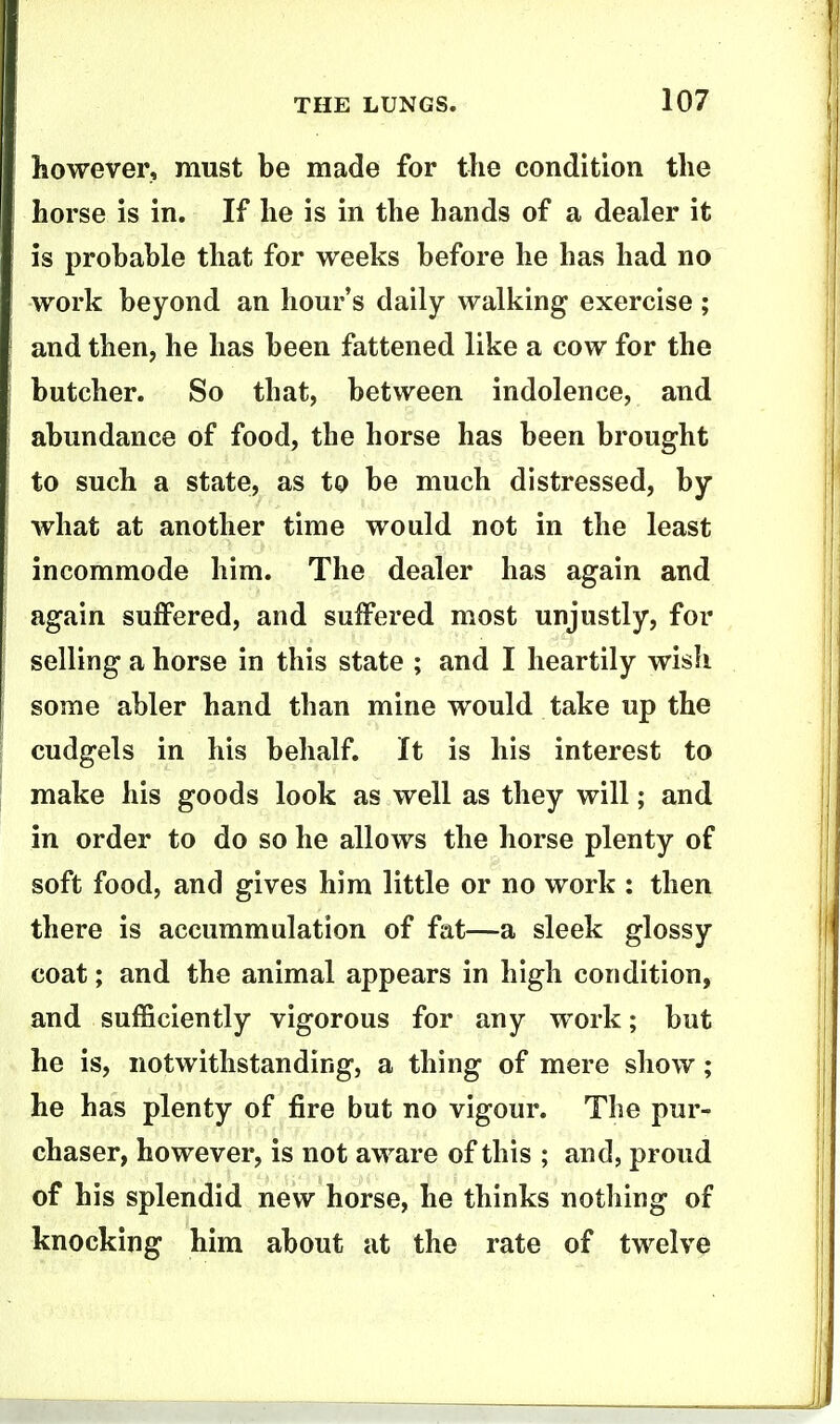 however, must be made for the condition the horse is in. If he is in the hands of a dealer it is probable that for weeks before he has had no work beyond an hour's daily walking exercise ; and then, he has been fattened like a cow for the butcher. So that, between indolence, and abundance of food, the horse has been brought to such a state, as to be much distressed, by what at another time would not in the least incommode him. The dealer has again and again suffered, and suffered most unjustly, for selling a horse in this state ; and I heartily wish some abler hand than mine would take up the cudgels in his behalf. It is his interest to make his goods look as well as they will; and in order to do so he allows the horse plenty of soft food, and gives him little or no work : then there is accummulation of fat—a sleek glossy coat; and the animal appears in high condition, and sufficiently vigorous for any work; but he is, notwithstanding, a thing of mere show; he has plenty of fire but no vigour. The pur- chaser, however, is not aware of this ; and, proud of his splendid new horse, he thinks nothing of knocking him about at the rate of twelve