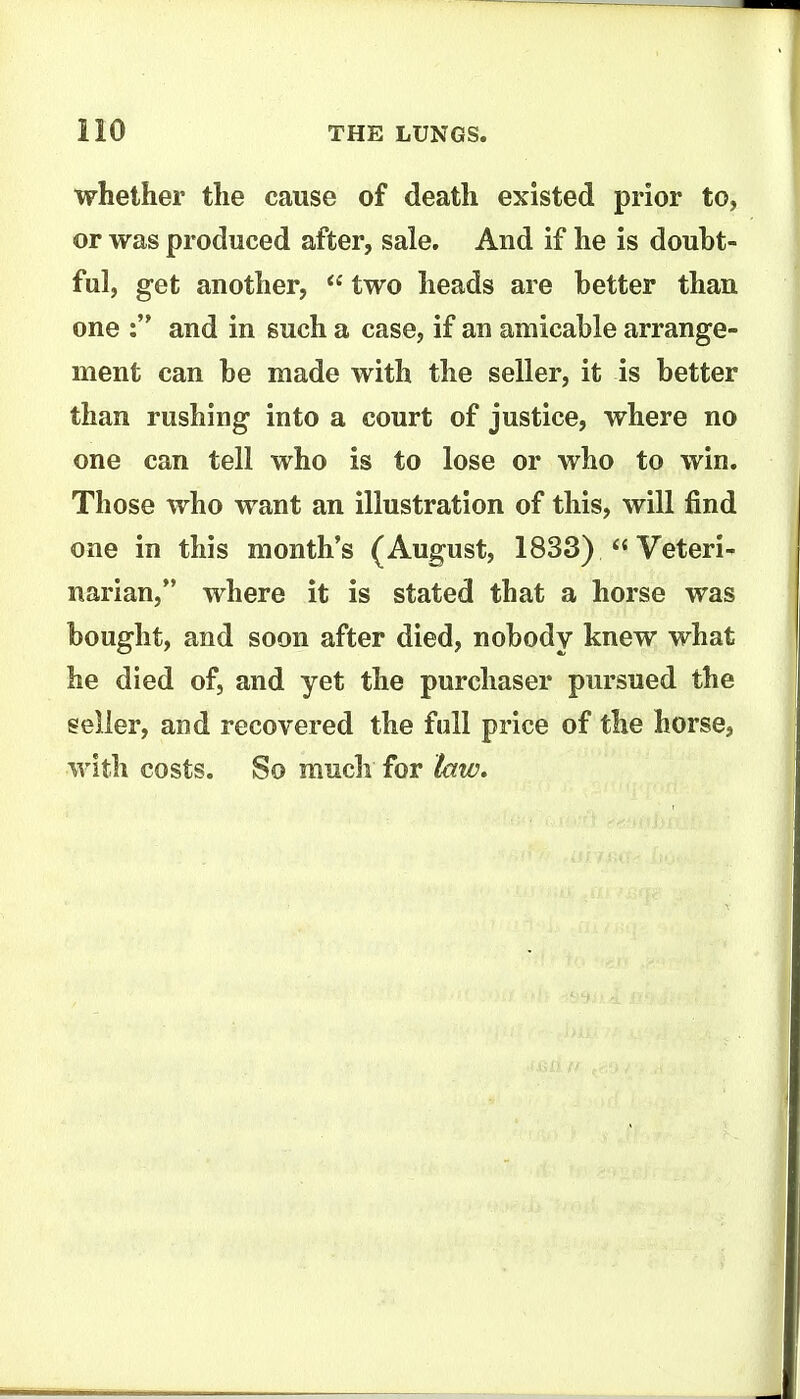 whether the cause of death existed prior to, or was produced after, sale. And if he is doubt- ful, get another, two heads are better than one : and in such a case, if an amicable arrange- ment can be made with the seller, it is better than rushing into a court of justice, where no one can tell who is to lose or who to win. Those who want an illustration of this, will find one in this month's (August, 1833)  Veteri- narian, where it is stated that a horse was bought, and soon after died, nobody knew what he died of, and yet the purchaser pursued the seller, and recovered the full price of the horse, with costs. So much for law.