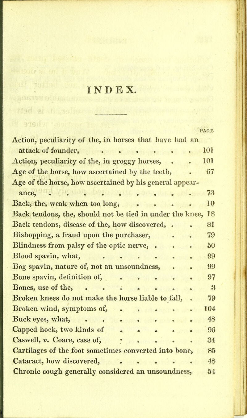 INDEX. PAGE Action, peculiarity of the, in horses that have had an attack of founder, 101 Action, peculiarity of the, in groggy horses, . . 101 Age of the horse, how ascertained by the teeth, . 67 Age of the horse, how ascertained by his general appear- ance, 73 Back, the, weak when too long, . . . . 10 Back tendons, the, should not be tied in under the knee, 18 Back tendons, disease of the, how discovered, . . 81 Bishopping, a fraud upon the purchaser, . . 79 Blindness from palsy of the optic nerve, ... 60 Blood spavin, what, 99 Bog spavin, nature of, not an unsoundness, . . 99 Bone spavin, definition of, ..... 97 Bones, use of the, ....... 3 Broken knees do not make the horse liable to fall, . 79 Broken wind, symptoms of, .... . 104 Buck eyes, what, ....... 48 Capped hock, two kinds of ... 96 Caswell, V. Coare, case of, * .... 34 Cartilages of the foot sometimes converted into bone, 85 Cataract, how discovered, ..... 48