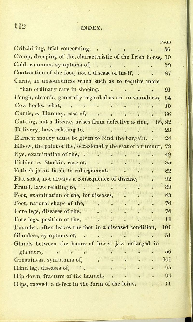 Crib-biting, trial concerning, . . , i . 66 Croup, drooping of the, characteristic of the Irish horse, 10 Cold, common, symptoms of, 53 Contraction of the foot, not a disease of itself, . . 87 Corns, an unsoundness when such as to require more than ordinary care in sljoeing, .... 91 Cough, chronic, generally regarded as an unsoundness, 54 Cow hocks, what, , . . ^ . . . 15 Curtis, V. Hannay, case of, . . . . , S6 Cutting, not a disease, arises from defective action, 83, 92 Delivery, laws relating to, ..... 23 Earnest money must be given to bind the bargain, . 24 Elbow, the point of the, occasion all y^the seat of a tumour, 79 Eye, examination of the, 48 Fielder, v. Starkin, case of, .... . 85 Fetlock joint, liable to enlargement, ... 82 Flat soles, not always a consequence of disease, . 92 Fraud, laws relating to, ...... 89 Foot, examination of the, for diseases, ... 85 Foot, natural shape of the, . » . , . 78 Fore legs, diseases of the, 78 Fore legs, position of the, . . . . . 11 Founder, often leaves the foot in a diseased condition, 101 Glanders, symptoms of, . . , . . . . 51 Glands between the bones of lower jaw enlarged in glanders, . ... . . . . 66 Grogginess, symptoms of, . . . . . 101 Hind leg, diseases of, ' . . . . . . 95 Hip down, fracture of the haunch, .... 94 Hips, ragged, a defect in the form of the loins, . 1-1