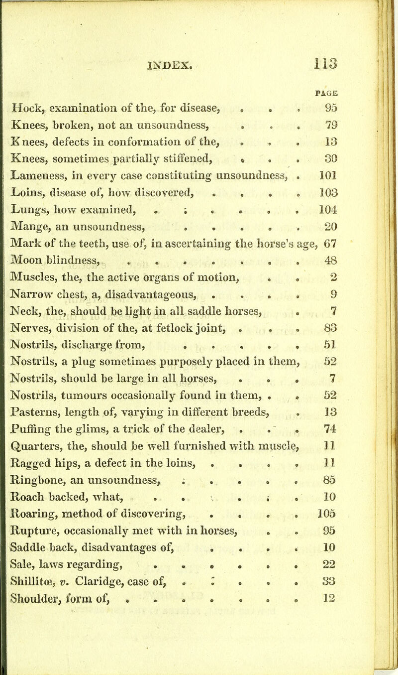 PAGE Hock, examination of the, for disease, ... 95 Knees, broken, not an unsoundness, ... 79 K nees, defects in conformation of the, ... 13 Knees, sometimes partially stiffened, » . . 30 Lameness, in every case constituting unsoundness, . 101 Ijoins, disease of, how discovered, .... 103 Lungs, how examined, 104 Mange, an tmsoundness, ..... 20 Mark of the teeth, use of, in ascertaining the horse's age, 67 Moon blindness, 48 Muscles, the, the active organs of motion, . . 2 Narrow chest, a, disadvantageous, .... 9 Neck, the, should be light in all saddle horses, . 7 Nerves, division of the, at fetlock joint, ... 83 Nostrils, discharge from, . . . . . 51 Nostrils, a plug sometimes purposely placed in them, 52 Nostrils, should be large in all horses, ... 7 Nostrils, tumours occasionaUy found in them, . , 52 Pastei^ns, length of, varying in different breeds, . 13 Puffing the glims, a trick of the dealer, . .' . 74 Quarters, the, should be well furnished with muscle, 11 Ragged hips, a defect in the loins, . . « . 11 Ringbone, an unsoundness, ; . » „ . 85 Roach backed, what, , . . i .10 Roaring, method of discovering, .... 105 Rupture, occasionally met with in horses, . . 95 Saddle back, disadvantages of, .... 10 Sale, laws regarding, .22 Shillitce, v. Claridge, case of, . ^ . . . 33 Shoulder, form of, « . » » . » « 12