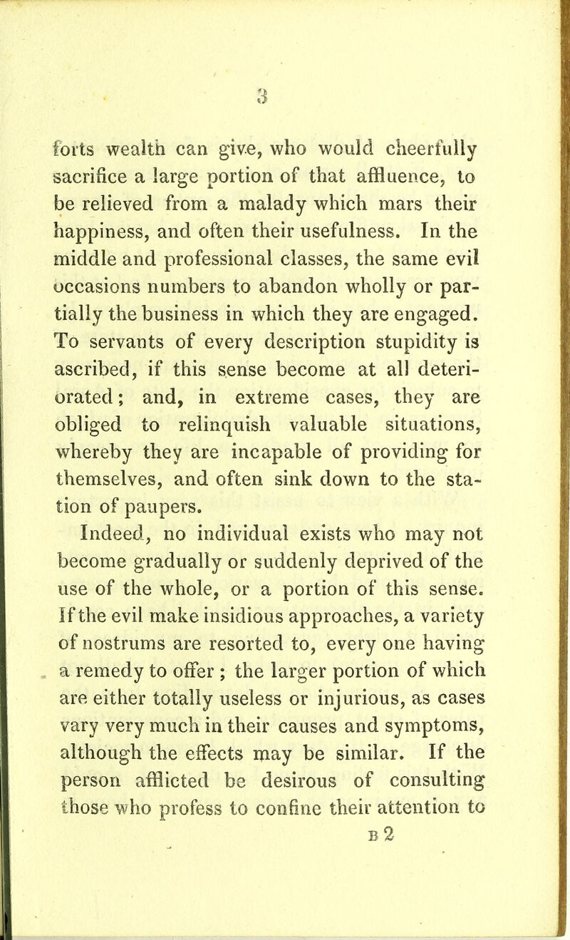 forts wealth can give, who would cheerfully sacrifice a large portion of that affluence, lo be relieved from a malady which mars their happiness, and often their usefulness. In the middle and professional classes, the same evil occasions numbers to abandon wholly or par- tially the business in which they are engaged. To servants of every description stupidity is ascribed, if this sense become at all deteri- orated ; and, in extreme cases, they are obliged to relinquish valuable situations, whereby they are incapable of providing for themselves, and often sink down to the sta- tion of paupers. Indeed, no individual exists who may not become gradually or suddenly deprived of the use of the whole, or a portion of this sense. If the evil make insidious approaches, a variety of nostrums are resorted to, every one having a remedy to offer ; the larger portion of which are either totally useless or injurious, as cases vary very much in their causes and symptoms, although the effects iriay be similar. If the person afflicted be desirous of consulting those who profess to confine their attention to b2