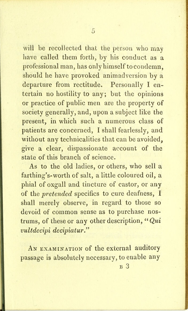 will be recollected that the person who may have called them forth, by his conduct as a professional man, has only himself to condemn, should he have provoked animadversion by a departure from rectitude. Personally I en- tertain no hostility to any; but the opinions or practice of public men are the property of society generally, and, upon a subject like the present, in which such a numerous class of patients are concerned, I shall fearlessly, and without any technicalities that can be avoided, give a clear, dispassionate account of the state of this branch of science. As to the old ladies, or others, who sell a farthing's-worth of salt, a little coloured oil, a phial of oxgall and tincture of castor, or any of the pretended specifics to cure deafness, I shall merely observe, in regard to those so devoid of common sense as to purchase nos- trums, of these or any other description, ^^Qui vultdecipi decipiaiur*^ An examination of the external auditory passage is absolutely necessary, to enable any B 3