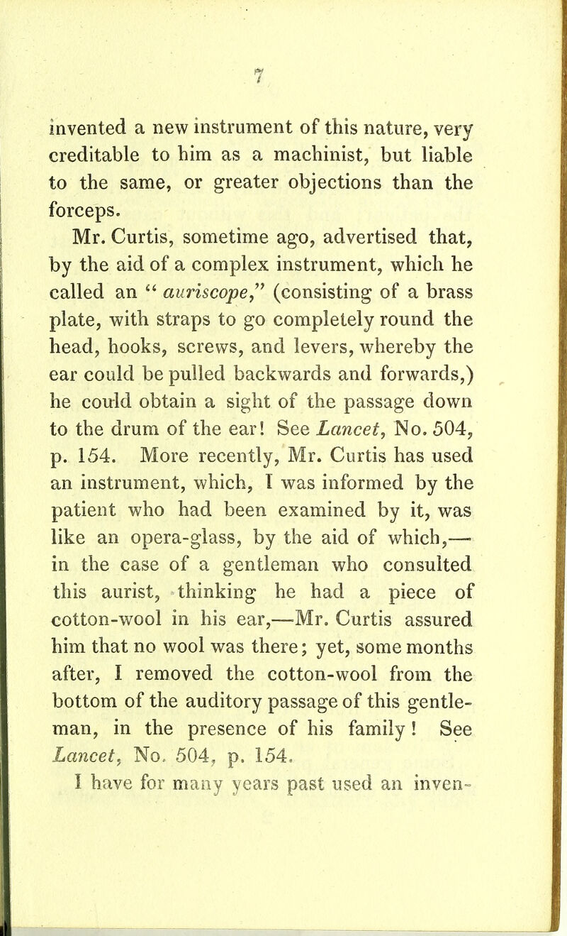 invented a new instrument of this nature, very creditable to him as a machinist, but liable to the same, or greater objections than the forceps. Mr. Curtis, sometime ago, advertised that, by the aid of a complex instrument, which he called an  awmcope, (consisting of a brass plate, with straps to go completely round the head, hooks, screws, and levers, whereby the ear could be pulled backwards and forwards,) he could obtain a sight of the passage down to the drum of the ear! See Lancet, No. 504, p. 154. More recently, Mr. Curtis has used an instrument, which, I was informed by the patient who had been examined by it, was like an opera-glass, by the aid of which,— in the case of a gentleman who consulted this aurist, thinking he had a piece of cotton-wool in his ear,—-Mr. Curtis assured him that no wool was there; yet, some months after, I removed the cotton-wool from the bottom of the auditory passage of this gentle- man, in the presence of his family! See Lancet, No. 504, p. 154,