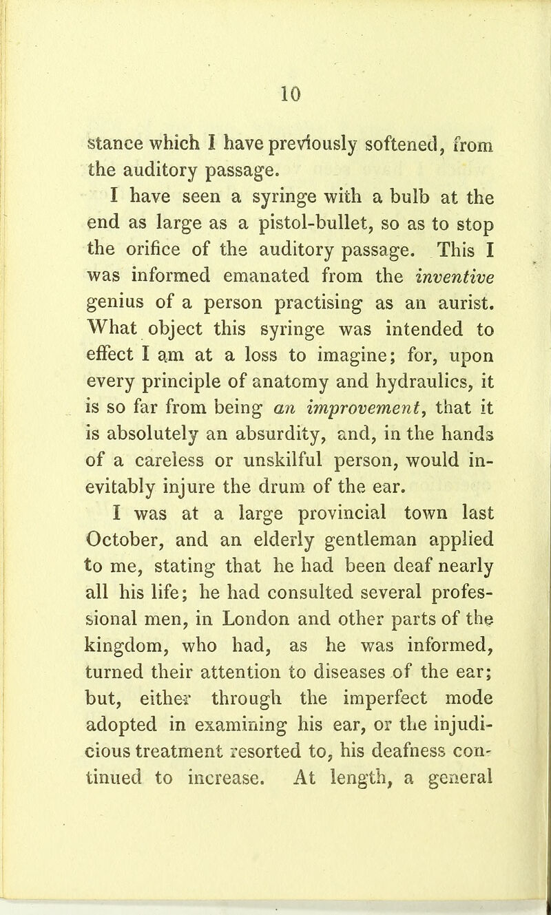 stance which I have previously softened, from the auditory passage. I have seen a syringe with a bulb at the end as large as a pistol-bullet, so as to stop the orifice of the auditory passage. This I was informed emanated from the inventive genius of a person practising as an aurist. What object this syringe was intended to effect I am at a loss to imagine; for, upon every principle of anatomy and hydraulics, it is so far from being an improvement, that it is absolutely an absurdity, and, in the hands of a careless or unskilful person, would in- evitably injure the drum of the ear. I was at a large provincial town last October, and an elderly gentleman applied to me, stating that he had been deaf nearly all his life; he had consulted several profes- sional men, in London and other parts of th^ kingdom, who had, as he was informed, turned their attention to diseases of the ear; but, eithei through the imperfect mode adopted in examining his ear, or the injudi- cious treatment resorted to, his deafness con- tinued to increase. At length, a general