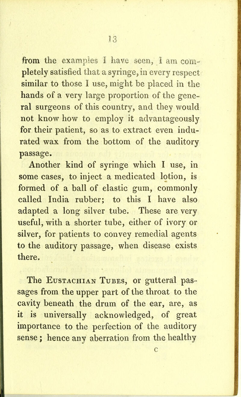 from the examples I have seen, i am com- pletely satisfied that a syringe, in every respect similar to those I use, might be placed in the hands of a very large proportion of the gene- ral surgeons of this country, and they v^ould not know how to employ it advantageously for their patient, so as to extract even indu- rated wax from the bottom of the auditory passage. Another kind of syringe which I use, in some cases, to inject a medicated lotion, is formed of a ball of elastic gum, commonly called India rubber; to this I have also adapted a long silver tube. These are very useful, with a shorter tube, either of ivory or silver, for patients to convey remedial agents to the auditory passage, when disease exists there. The Eustachian Tubes, or gutteral pas- sages from the upper part of the throat to the cavity beneath the drum of the ear, are, as it is universally acknowledged, of great importance to the perfection of the auditory sense; hence any aberration from the healthy