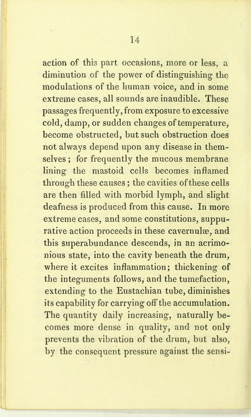 action of this part occasions, more or less, a diminution of the power of distinguishing the modulations of the human voice, and in some extreme cases, all sounds are inaudible. These passages frequently, from exposure to excessive cold, damp, or sudden changes of temperature, become obstructed, but such obstruction does not always depend upon any disease in them- selves ; for frequently the mucous membrane lining the mastoid cells becomes inflamed through these causes; the cavities of these cells are then filled with morbid lymph, and slight deafness is produced from this cause. In more extreme cases, and some constitutions, suppu- rative action proceeds in these cavernulse, and this superabundance descends, in an acrimo- nious state, into the cavity beneath the drum, where it excites inflammation; thickening of the integuments follows, and the tumefaction, extending to the Eustachian tube, diminishes its capability for carrying off the accumulation. The quantity daily increasing, naturally be- comes more dense in quality, and not only prevents the vibration of the drum, but also, by the consequent pressure against the sensi-