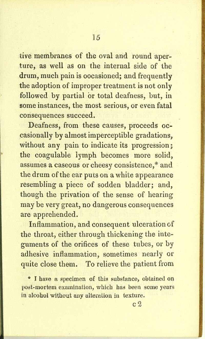 tive membranes of the oval and round aper- ture, as well as on the internal side of the drum, much pain is oocasioned; and frequently the adoption of improper treatment is not only followed by partial or total deafness, but, in some instances, the most serious, or even fatal consequences succeed. Deafness, from these causes, proceeds oc- casionally by almost imperceptible gradations, without any pain to indicate its progression; the coagulable lymph becomes more solid, assumes a caseous or cheesy consistence,* and the drum of the ear puts on a white appearance resembling a piece of sodden bladder; and, though the privation of the sense of hearing may be very great, no dangerous consequences are apprehended. Inflammation, and consequent ulceration of the throat, either through thickening the inte- guments of the orifices of these tubes, or by adhesive inflammation, sometimes nearly or quite close them. To relieve the patient from * I have a specimen of this substance, obtained on post-mortem examination, which has been some years in alcohol without any alteration in texture. g2