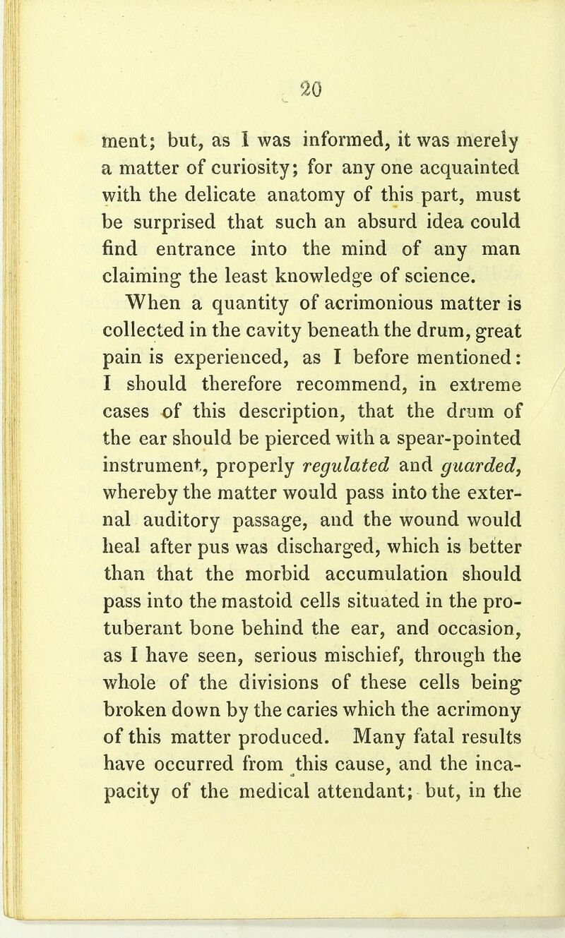 9.0 ment; but, as 1 was informed, it was merely a matter of curiosity; for any one acquainted with the delicate anatomy of this part, must be surprised that such an absurd idea could find entrance into the mind of any man claiming the least knowledge of science. When a quantity of acrimonious matter is collected in the cavity beneath the drum, great pain is experienced, as I before mentioned: I should therefore recommend, in extreme cases of this description, that the drum of the ear should be pierced with a spear-pointed instrument, properly regulated and guarded, whereby the matter would pass into the exter- nal auditory passage, and the wound would heal after pus was discharged, which is better than that the morbid accumulation should pass into the mastoid cells situated in the pro- tuberant bone behind the ear, and occasion, as I have seen, serious mischief, through the whole of the divisions of these cells being broken down by the caries which the acrimony of this matter produced. Many fatal results have occurred from this cause, and the inca- pacity of the medical attendant; but, in the