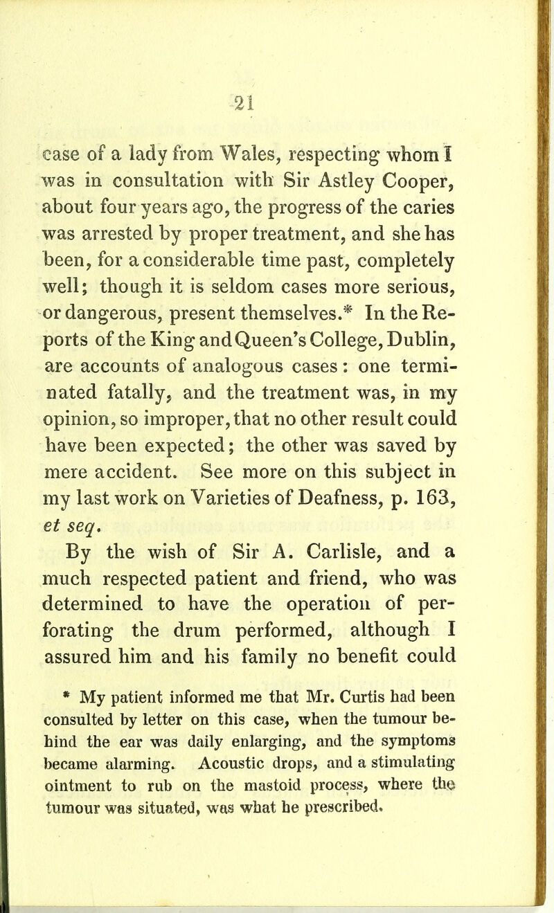 case of a lady from Wales, respecting whom I was in consultation with Sir Astley Cooper, about four years ago, the progress of the caries was arrested by proper treatment, and she has been, for a considerable time past, completely well; though it is seldom cases more serious, or dangerous, present themselves.* In the Re- ports of the King andQueen's College, Dublin, are accounts of analogous cases : one termi- nated fatally, and the treatment was, in my opinion, so improper, that no other result could have been expected; the other was saved by mere accident. See more on this subject in my last work on Varieties of Deafness, p. 163, et seq. By the wish of Sir A. Carlisle, and a much respected patient and friend, who was determined to have the operation of per- forating the drum performed, although I assured him and his family no benefit could * My patient informed me that Mr. Curtis had been consulted by letter on this case, when the tumour be- hind the ear was daily enlarging, and the symptoms became alarming. Acoustic drops, and a stimulating ointment to rub on the mastoid process, where Hlq tumour was situated, was what he prescribed.