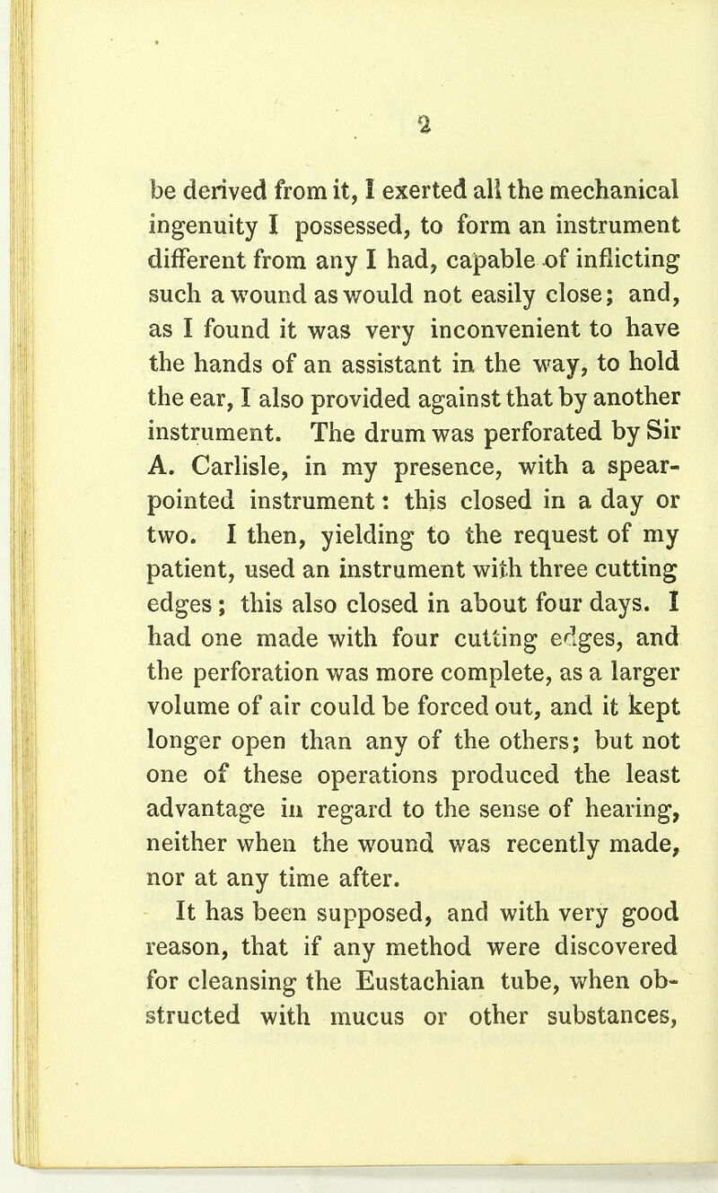 be derived from it, I exerted all the mechanical ingenuity I possessed, to form an instrument different from any I had, capable of inflicting such a wound as would not easily close; and, as I found it was very inconvenient to have the hands of an assistant in the way, to hold the ear, I also provided against that by another instrument. The drum was perforated by Sir A. Carlisle, in my presence, with a spear- pointed instrument: this closed in a day or two. I then, yielding to the request of my patient, used an instrument with three cutting edges; this also closed in about four days. I had one made with four cutting e^lges, and the perforation was more complete, as a larger volume of air could be forced out, and it kept longer open than any of the others; but not one of these operations produced the least advantage in regard to the sense of hearing, neither when the wound was recently made, nor at any time after. It has been supposed, and with very good reason, that if any method were discovered for cleansing the Eustachian tube, when ob- structed with mucus or other substances,