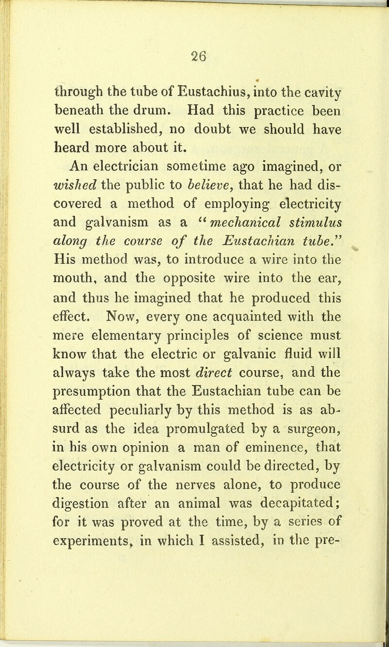 through the tube of Eustachius, into the cavity beneath the drum. Had this practice been well established, no doubt we should have heard more about it. An electrician sometime ago imagined, or wished the public to believe, that he had dis- covered a method of employing electricity and galvanism as a  mechanical stimulus along the course of the Eustachian tube. His method was, to introduce a wire into the mouth, and the opposite wire into the ear, and thus he imagined that he produced this effect. Now, every one acquainted with the mere elementary principles of science must know that the electric or galvanic fluid will always take the most direct course, and the presumption that the Eustachian tube can be affected peculiarly by this method is as ab- surd as the idea promulgated by a surgeon, in his own opinion a man of eminence, that electricity or galvanism could be directed, by the course of the nerves alone, to produce digestion after an animal was decapitated; for it was proved at the time, by a series of experiments, in which I assisted, in the pre-