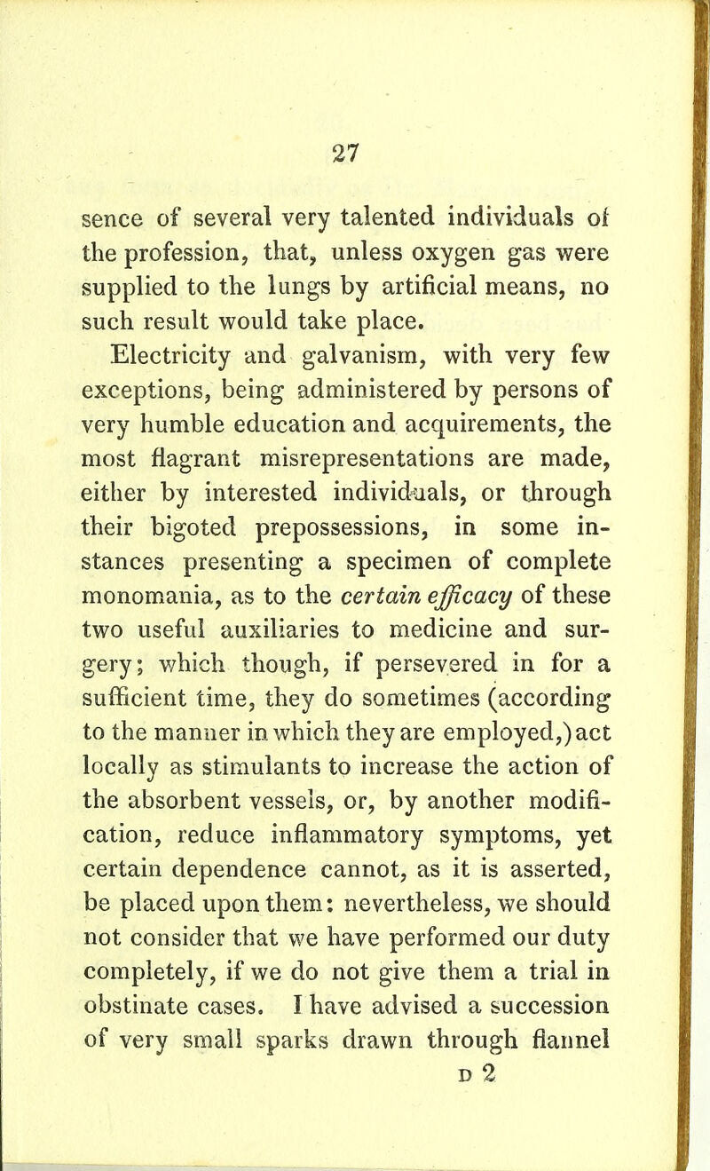 sence of several very talented individuals of the profession, that, unless oxygen gas were supplied to the lungs by artificial means, no such result would take place. Electricity and galvanism, with very few exceptions, being administered by persons of very humble education and acquirements, the most flagrant misrepresentations are made, either by interested individuals, or through their bigoted prepossessions, in some in- stances presenting a specimen of complete monomania, as to the certain efficacy of these two useful auxiliaries to medicine and sur- gery; v/hich though, if persevered in for a sufficient time, they do sometimes (according to the manner in which they are employed,) act locally as stimulants to increase the action of the absorbent vessels, or, by another modifi- cation, reduce inflammatory symptoms, yet certain dependence cannot, as it is asserted, be placed upon them: nevertheless, we should not consider that we have performed our duty completely, if we do not give them a trial in obstinate cases. I have advised a succession of very small sparks drawn through flannel D 2