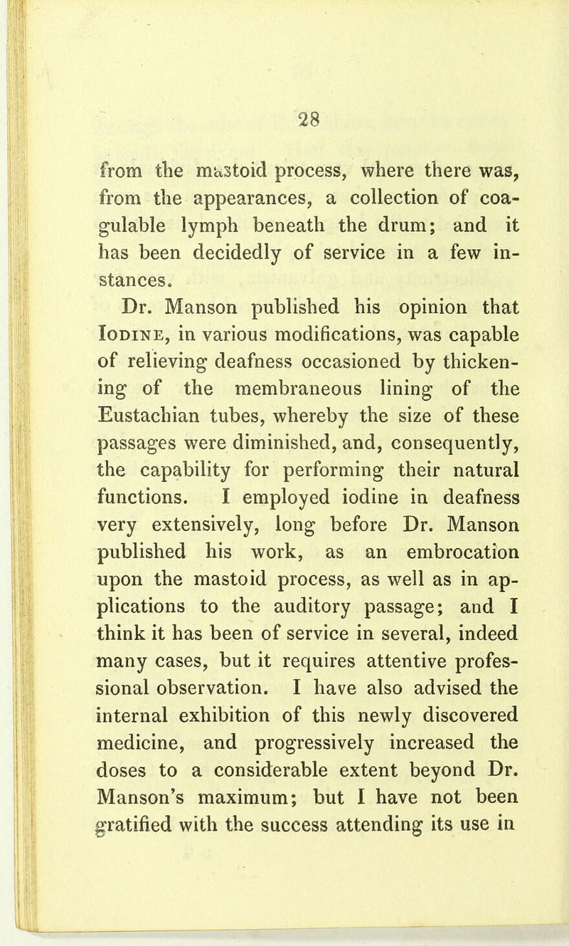 from tlie mttStoid process, where there was, from the appearances, a collection of coa- gulable lymph beneath the drum; and it has been decidedly of service in a few in- stances. Dr. Manson published his opinion that Iodine, in various modifications, was capable of relieving deafness occasioned by thicken- ing of the membraneous lining of the Eustachian tubes, whereby the size of these passages were diminished, and, consequently, the capability for performing their natural functions. I employed iodine in deafness very extensively, long before Dr. Manson published his work, as an embrocation upon the mastoid process, as well as in ap- plications to the auditory passage; and I think it has been of service in several, indeed many cases, but it requires attentive profes- sional observation. I have also advised the internal exhibition of this newly discovered medicine, and progressively increased the doses to a considerable extent beyond Dr. Manson's maximum; but I have not been gratified with the success attending its use in