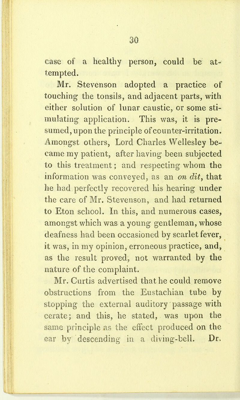 case of a healthy person, could be at- tempted. Mr. Stevenson adopted a practice of touching the tonsils, and adjacent parts, with either solution of lunar caustic, or some sti- mulating application. This was, it is pre- sumed, upon the principle of counter-irritation. Amongst others, Lord Charles Wellesley be- came my patient, after having been subjected to this treatment; and respecting whom the information was conveyed, as an on dit, that he had perfectly recovered his hearing under the care of Mr. Stevenson, and had returned to Eton school. In this, and numerous cases, amongst which was a young gentleman, whose deafness had been occasioned by scarlet fever, it was, in my opinion, erroneous practice, and, as the result proved, not warranted by the nature of the complaint. Mr. Curtis advertised that he could remove obstructions from the Eustachian tube by stopping the external auditory passage with cerate; and this, he stated, was upon the same principle as the effect produced on the ear by descending in a diving-bell. Dr.