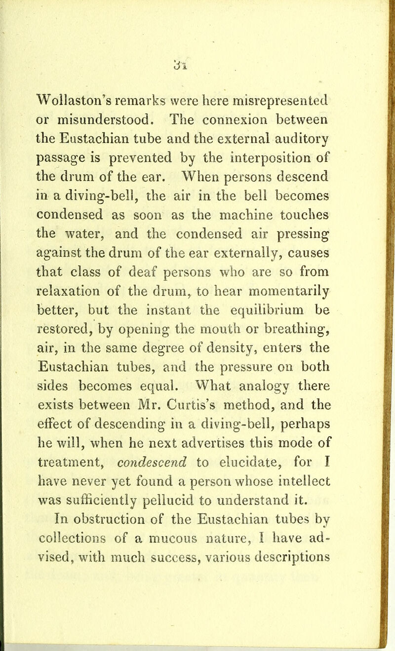 Wollaston's remarks were here misrepresented or misunderstood. The connexion between the Eustachian tube and the external auditory passage is prevented by the interposition of the drum of the ear. When persons descend in a diving-bell, the air in the bell becomes condensed as soon as the machine touches the water, and the condensed air pressing against the drum of the ear externally, causes that class of deaf persons who are so from relaxation of the drum, to hear momentarily better, but the instant the equilibrium be restored, by opening the mouth or breathing, air, in the same degree of density, enters the Eustachian tubes, and the pressure on both sides becomes equal. What analogy there exists between Mr. Curtis's method, and the effect of descending in a diving-bell, perhaps he Vv'ill, when he next advertises this mode of treatment, condescend to elucidate, for I have never yet found a person whose intellect was sufficiently pellucid to understand it. In obstruction of the Eustachian tubes by collections of a mucous nature, I have ad- vised, with much success, various descriptions