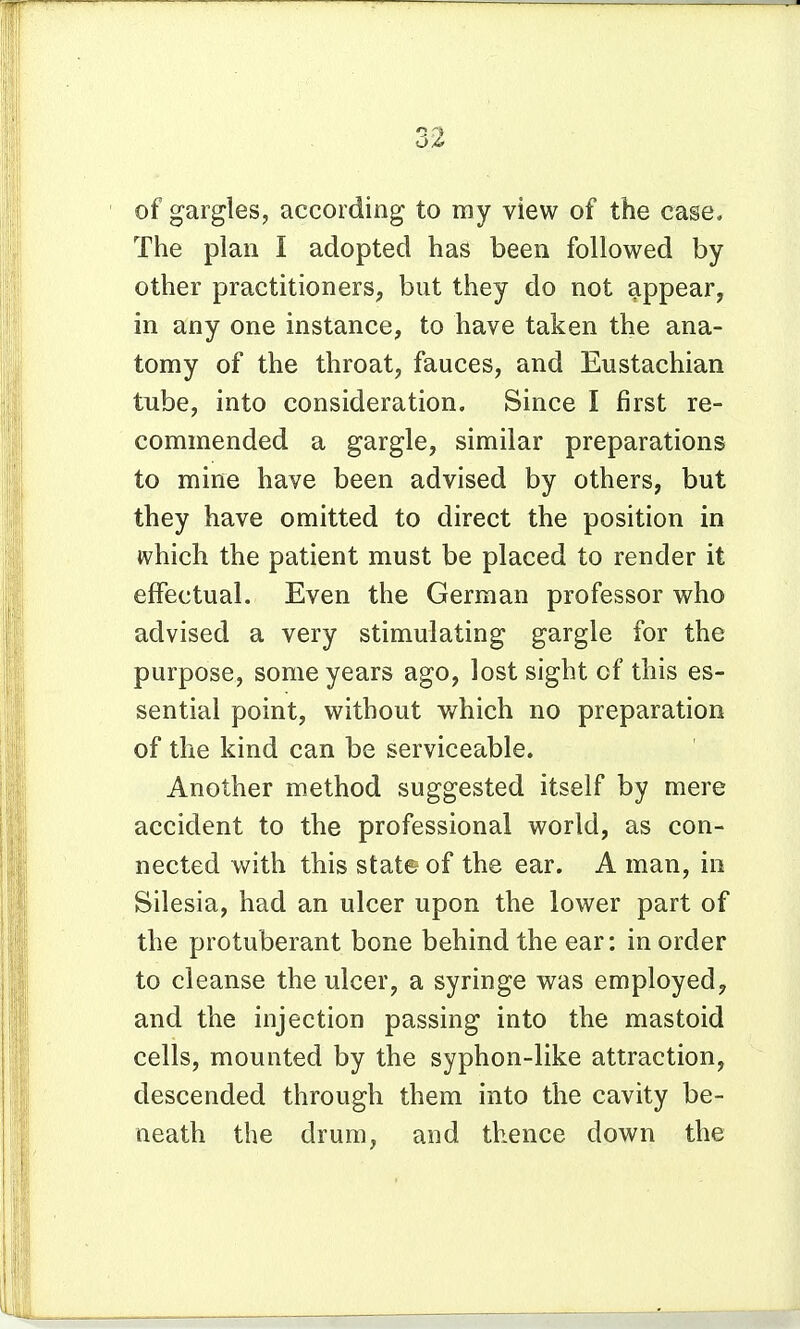 of gargles, according to my view of the case. The plan I adopted has been followed by other practitioners, but they do not appear, in any one instance, to have taken the ana- tomy of the throat, fauces, and Eustachian tube, into consideration. Since I first re- commended a gargle, similar preparations to mine have been advised by others, but they have omitted to direct the position in which the patient must be placed to render it effectual. Even the German professor who advised a very stimulating gargle for the purpose, some years ago, lost sight of this es- sential point, without which no preparation of the kind can be serviceable. Another method suggested itself by mere accident to the professional world, as con- nected with this stats of the ear. A man, in Silesia, had an ulcer upon the lower part of the protuberant bone behind the ear: in order to cleanse the ulcer, a syringe was employed, and the injection passing into the mastoid cells, mounted by the syphon-like attraction, descended through them into the cavity be- neath the drum, and thence down the