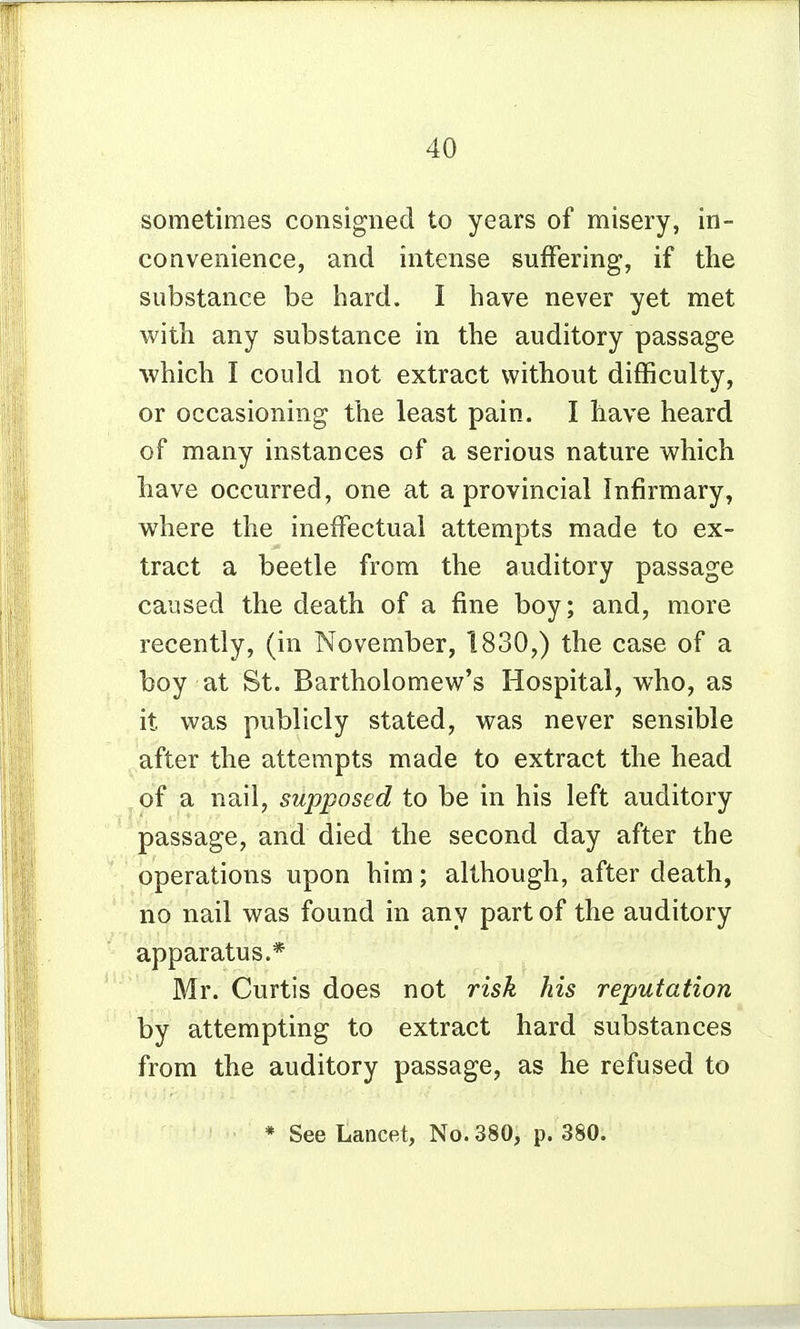 sometimes consigned to years of misery, in- convenience, and intense suffering, if the substance be hard. I have never yet met vuith any substance in the auditory passage which I could not extract without difficulty, or occasioning the least pain. I have heard of many instances of a serious nature which have occurred, one at a provincial Infirmary, where the ineffectual attempts made to ex- tract a beetle from the auditory passage caused the death of a fine boy; and, more recently, (in November, 1830,) the case of a boy at St. Bartholomew's Hospital, who, as it was publicly stated, was never sensible after the attempts made to extract the head of a nail, supposed to be in his left auditory passage, and died the second day after the operations upon him; although, after death, no nail was found in any part of the auditory apparatus.* Mr. Curtis does not risk his reputation by attempting to extract hard substances from the auditory passage, as he refused to * See Lancet, No. 380, p. 380.