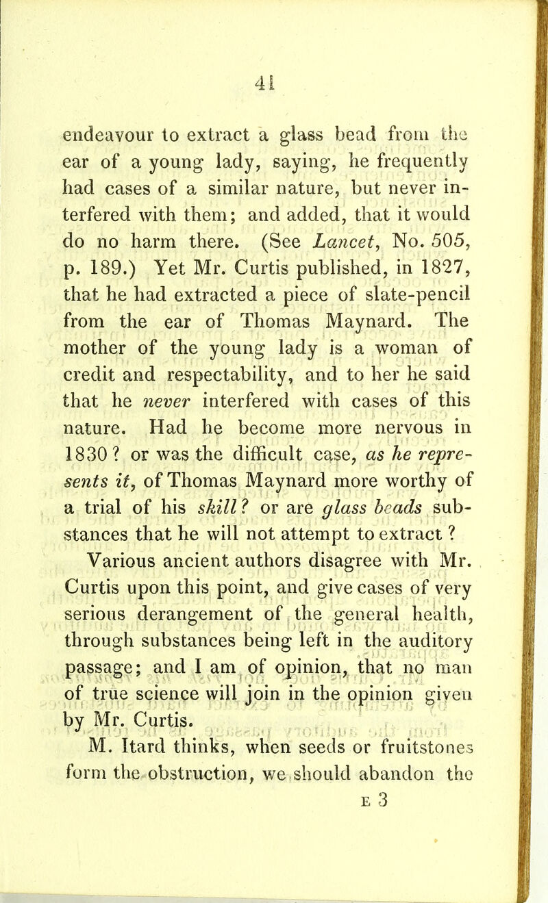 endeavour to extract a glass bead from the ear of a young lady, saying, lie frequently had cases of a similar nature, but never in- terfered with them; and added, that it would do no harm there. (See Lancet^ No. 505, p. 189.) Yet Mr. Curtis published, in 1827, that he had extracted a piece of slate-pencil from the ear of Thomas Maynard. The mother of the young lady is a woman of credit and respectability, and to her he said that he never interfered with cases of this nature. Had he become more nervous in 1830 ? or was the difficult case, as he repre- sents it, of Thomas Maynard more worthy of a trial of his skill ? or are glass beads sub- stances that he will not attempt to extract ? Various ancient authors disagree with Mr. Curtis upon this point, and give cases of very serious derangement of the general health, through substances being left in the auditory passage; and I am of opinion, that no man of true science will join in the opinion given by Mr. Curtis. .r^ ^IS^ M. Itard thinks, when seeds or fruitstones form the obstruction, we should abandon the