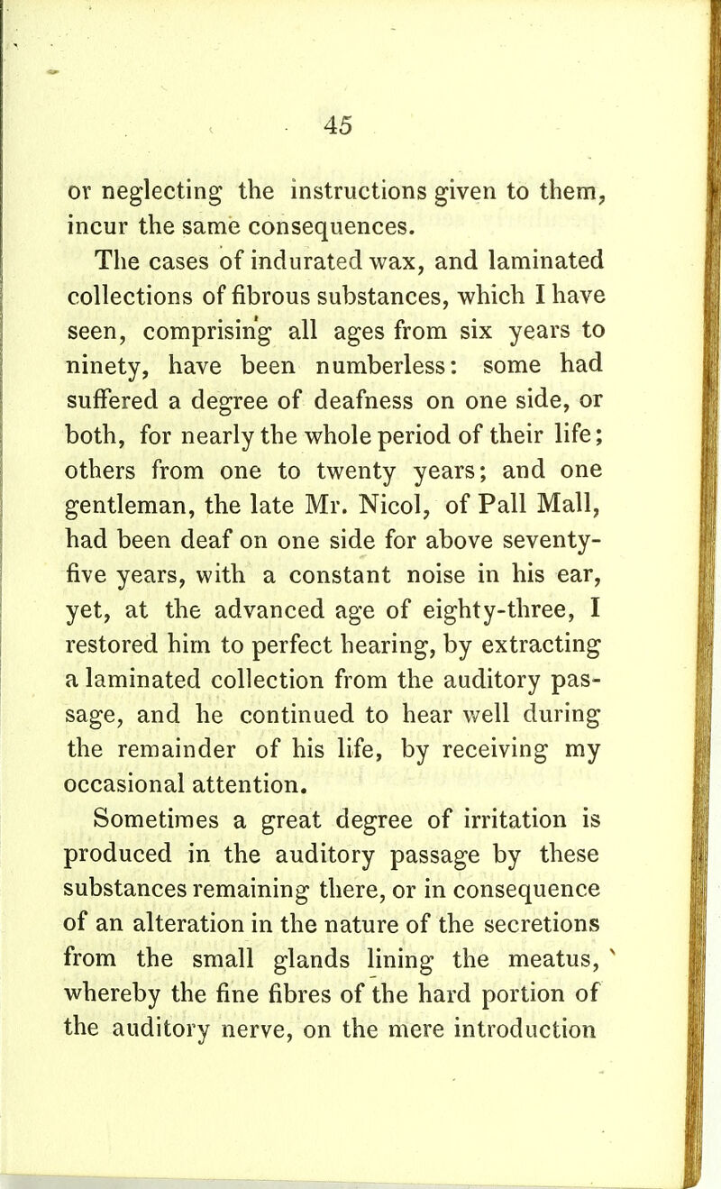 or neglecting the instructions given to them, incur the same consequences. The cases of indurated wax, and laminated collections of fibrous substances, which I have seen, comprising all ages from six years to ninety, have been numberless: some had suffered a degree of deafness on one side, or both, for nearly the whole period of their life; others from one to twenty years; and one gentleman, the late Mr. Nicol, of Pall Mall, had been deaf on one side for above seventy- five years, with a constant noise in his ear, yet, at the advanced age of eighty-three, I restored him to perfect hearing, by extracting a laminated collection from the auditory pas- sage, and he continued to hear well during the remainder of his life, by receiving my occasional attention. Sometimes a great degree of irritation is produced in the auditory passage by these substances remaining there, or in consequence of an alteration in the nature of the secretions from the small glands lining the meatus, ' whereby the fine fibres of the hard portion of the auditory nerve, on the mere introduction