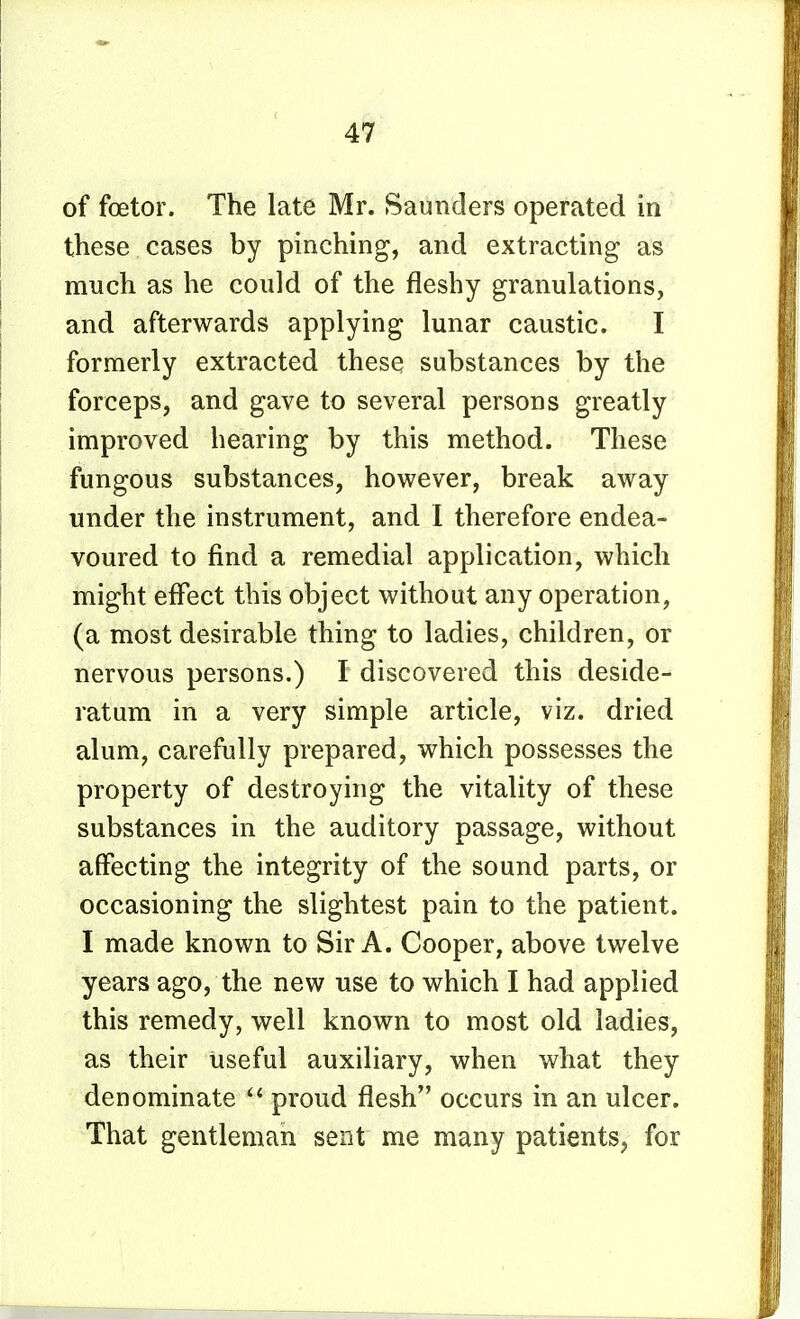 of foetor. The late Mr. Saunders operated in these cases by pinching, and extracting as much as he could of the fleshy granulations, and afterwards applying lunar caustic. I formerly extracted these substances by the forceps, and gave to several persons greatly improved hearing by this method. These fungous substances, however, break away under the instrument, and 1 therefore endea- voured to find a remedial application, which might effect this object without any operation, (a most desirable thing to ladies, children, or nervous persons.) I discovered this deside- ratum in a very simple article, viz. dried alum, carefully prepared, which possesses the property of destroying the vitality of these substances in the auditory passage, without affecting the integrity of the sound parts, or occasioning the slightest pain to the patient. I made known to Sir A. Cooper, above twelve years ago, the new use to which I had applied this remedy, well known to most old ladies, as their useful auxiliary, when what they denominate proud flesh occurs in an ulcer. That gentleman sent me many patients, for