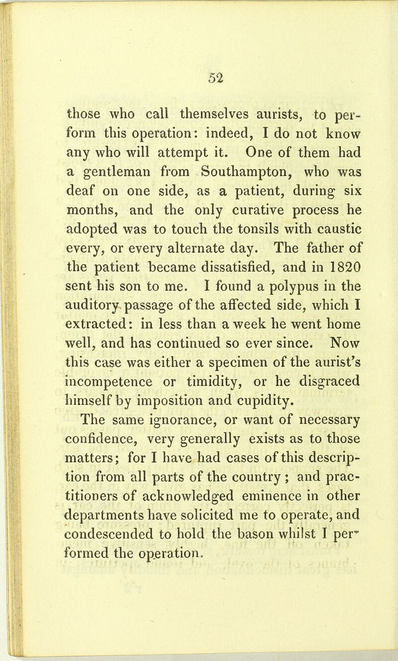 those who call themselves aurists, to per- form this operation: indeed, I do not know any who will attempt it. One of them had a gentleman from Southampton, who was deaf on one side, as a patient, during six months, and the only curative process he adopted was to touch the tonsils with caustic every, or every alternate day. The father of the patient became dissatisfied, and in 1820 sent his son to me. I found a polypus in the auditory passage of the affected side, which I extracted: in less than a week he went home well, and has continued so ever since. Now this case was either a specimen of the aurist's incompetence or timidity, or he disgraced himself by imposition and cupidity. The same ignorance, or want of necessary confidence, very generally exists as to those matters; for I have had cases of this descrip- tion from all parts of the country ; and prac- titioners of acknowledged eminence in other departments have solicited me to operate, and condescended to hold the bason whilst I per' formed the operation.