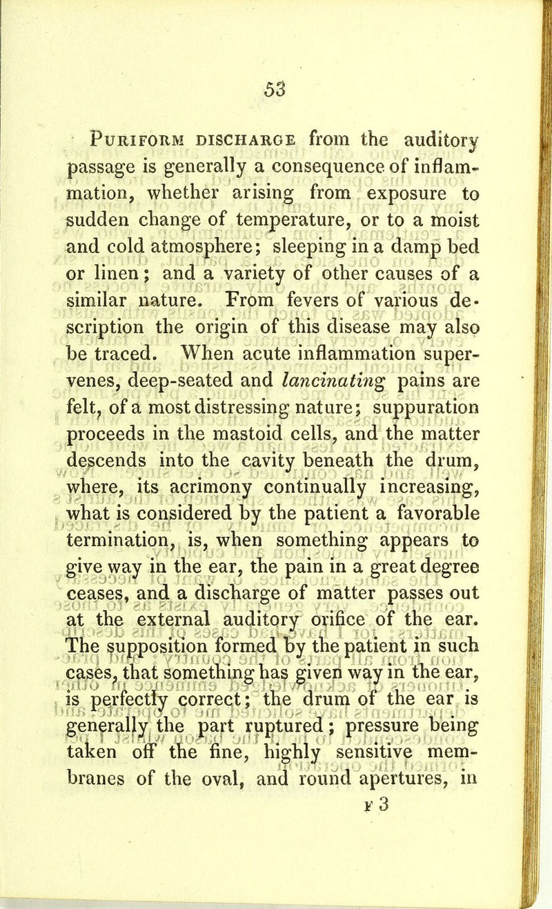 PuRiFORM DISCHARGE from the auditory passage is generally a consequence of inflam- , mation, whether arising from exposure to sudden change of temperature, or to a moist and cold atmosphere; sleeping in a damp bed or linen; and a variety of other causes of a similar nature. From fevers of various de- scription the origin of this disease may also be traced. When acute inflammation super- venes, deep-seated and lancinating pains are felt, of a most distressing nature; suppuration proceeds in the mastoid cells, and the matter descends into the cavity beneath the drum, where, its acrimony continually increasing, I what is considered by the patient a favorable termination, is, when something appears to give way in the ear, the pain in a great degree ceases, and a discharge of matter passes out at the external auditory orifice of the ear. the supposition formed by the patient in such ^ cpfes^ that something has given way in the ear, 5 is perfectly correct; the drum of the ear, is gen^ralf^j the pajrt ruptured; pressure being taken off the fine, highly sensitive mem- branes of the oval, and round apertures, in t'3