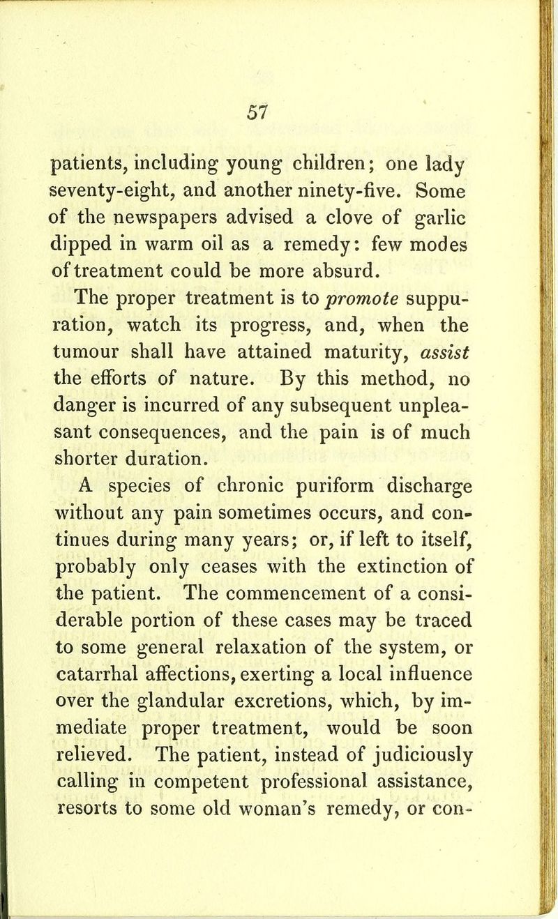patients, including young children; one lady seventy-eight, and another ninety-five. Some of the newspapers advised a clove of garlic dipped in warm oil as a remedy: few modes of treatment could be more absurd. The proper treatment is to promote suppu- ration, watch its progress, and, when the tumour shall have attained maturity, assist the efforts of nature. By this method, no danger is incurred of any subsequent unplea- sant consequences, and the pain is of much shorter duration. A species of chronic puriform discharge without any pain sometimes occurs, and con- tinues during many years; or, if left to itself, probably only ceases with the extinction of the patient. The commencement of a consi- derable portion of these cases may be traced to some general relaxation of the system, or catarrhal affections, exerting a local influence over the glandular excretions, which, by im- mediate proper treatment, would be soon relieved. The patient, instead of judiciously calling in competent professional assistance, resorts to some old woman's remedy, or con-
