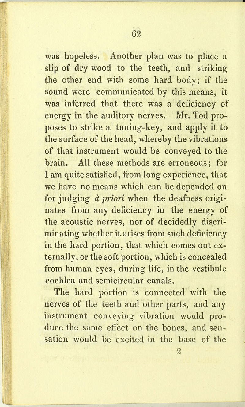 was hopeless. Another plan was to place a slip of dry wood to the teeth, and striking the other end with some hard body; if the sound were communicated by this means, it was inferred that there was a deficiency of energy in the auditory nerves. Mr. Tod pro- poses to strike a tuning-key, and apply it to the surface of the head, whereby the vibrations of that instrument would be conveyed to the brain. All these methods are erroneous; for I am quite satisfied, from long experience, that we have no means which can be depended on for judging d, priori when the deafness origi- nates from any deficiency in the energy of the acoustic nerves, nor of decidedly discri- minating whether it arises from such deficiency in the hard portion, that which comes out ex- ternally, or the soft portion, which is concealed from human eyes, during life, in the vestibule cochlea and semicircular canals. The hard portion is connected with the nerves of the teeth and other parts, and any instrument conveying vibration would pro- duce the same effect on the bones, and sen- sation would be excited in the base of the 2