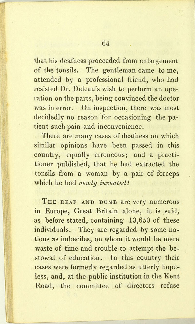 that his deafness proceeded from enlargement of the tonsils. The gentleman came to me, attended by a professional friend, who had resisted Dr. Deleau's wish to perform an ope- ration on the parts, being convinced the doctor was in error. On inspection, there was most decidedly no reason for occasioning the pa- tient such pain and inconvenience. There are many cases of deafness on which similar opinions have been passed in this country, equally erroneous; and a practi- tioner published, that he had extracted the tonsils from a woman by a pair of forceps which he had newly invented! The deaf and dumb are very numerous in Europe, Great Britain alone, it is said, as before stated, containing 13,650 of these individuals. They are regarded by some na- tions as imbeciles, on whom it would be mere waste of time and trouble to attempt the be- stowal of education. In this country their cases were formerly regarded as utterly hope- less, and, at the public institution in the Kent Road, the committee of directors refuse