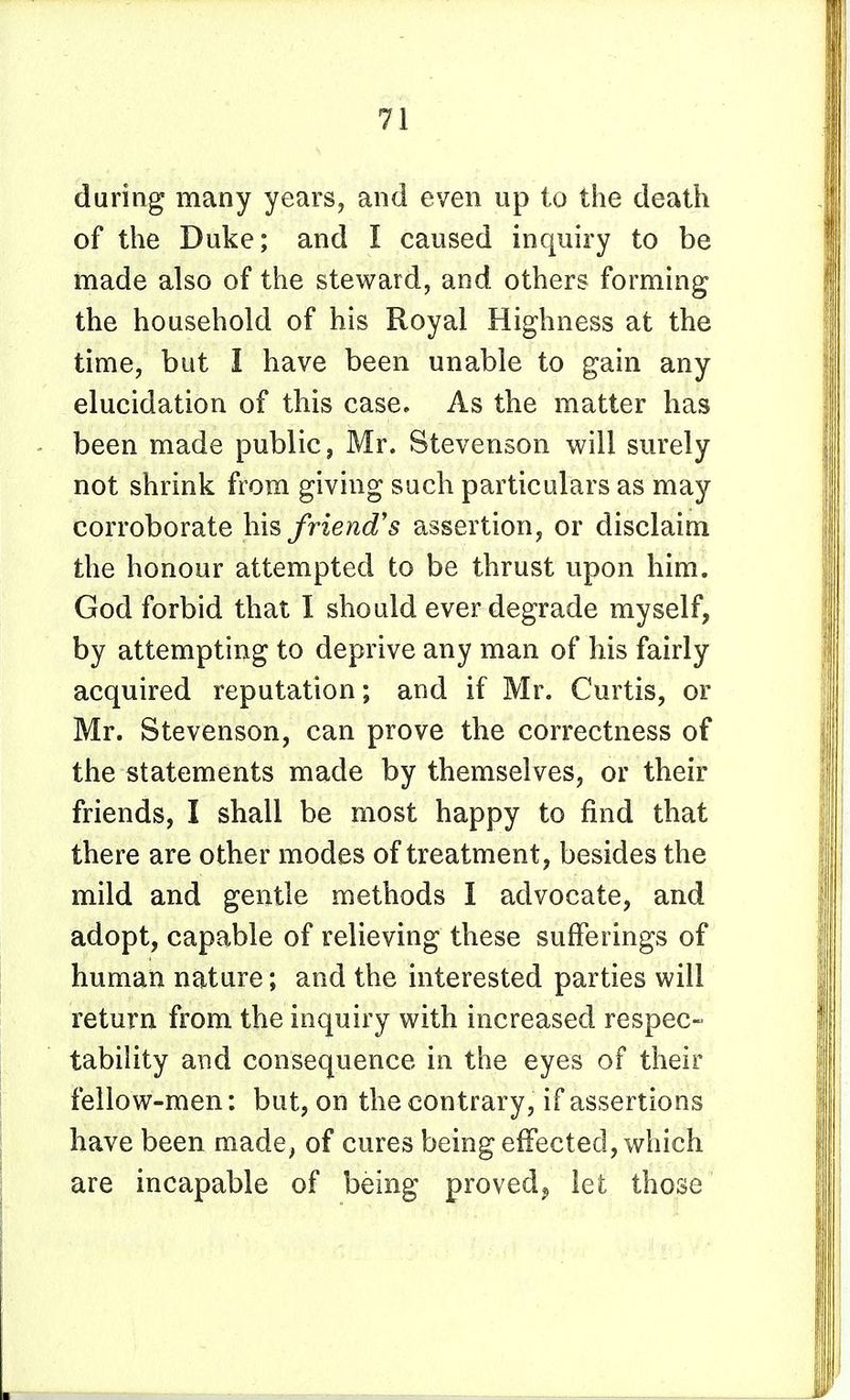during many years, and even up to the death of the Duke; and I caused inquiry to be made also of the steward, and others forming the household of his Royal Highness at the time, but I have been unable to gain any elucidation of this case. As the matter has been made public, Mr. Stevenson will surely not shrink from giving such particulars as may corroborate his friend's assertion, or disclaim the honour attempted to be thrust upon him. God forbid that I should ever degrade myself, by attempting to deprive any man of his fairly acquired reputation; and if Mr. Curtis, or Mr. Stevenson, can prove the correctness of the statements made by themselves, or their friends, I shall be most happy to find that there are other modes of treatment, besides the mild and gentle methods I advocate, and adopt, capable of relieving these sufferings of human nature; and the interested parties will return from the inquiry with increased respec- tability and consequence in the eyes of their fellow-men: but, on the contrary, if assertions have been made, of cures being effected, which are incapable of being proved^ let those