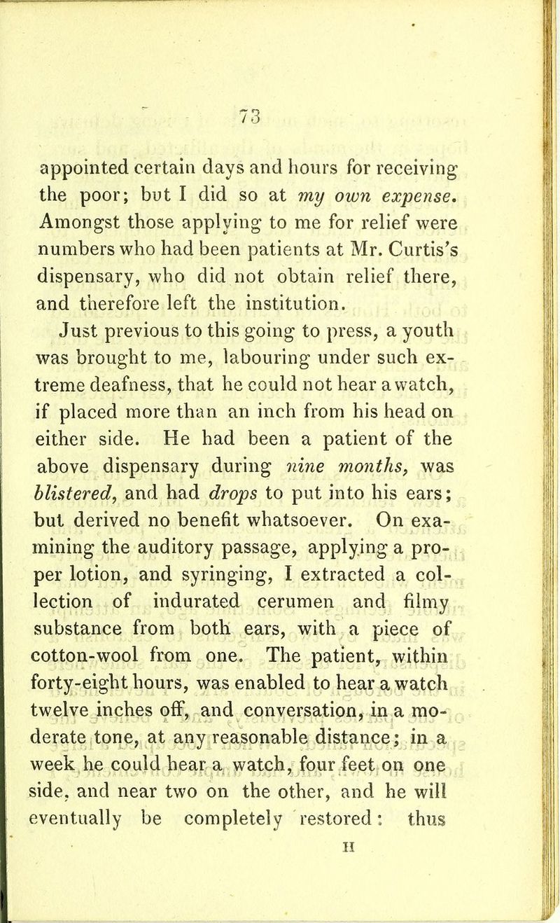 appointed certain days and hours for receiving the poor; but I did so at my own expense. Amongst those applying to me for relief were numbers who had been patients at Mr. Curtis's dispensary, who did not obtain relief there, and therefore left the institution. Just previous to this going to press, a youth was brought to me, labouring under such ex- treme deafness, that he could not hear a watch, if placed more than an inch from his head on either side. He had been a patient of the above dispensary during nine months^ was Mistered, and had drops to put into his ears; but derived no benefit whatsoever. On exa-,, mining the auditory passage, applying a pro- | per lotion, and syringing, I extracted a col-,, lection of indurated cerumen and filmy substance from both ears, with a piece of cotton-wool from one. The patient, within forty-eight hours, was enabled to hear a watch twelve inches off, and conversation, in a mo- . derate tone, at any reasonable distance; in a ^ week he could hear a watch, four feet on one, side, and near two on the other, and he will eventually be completely restored: thus