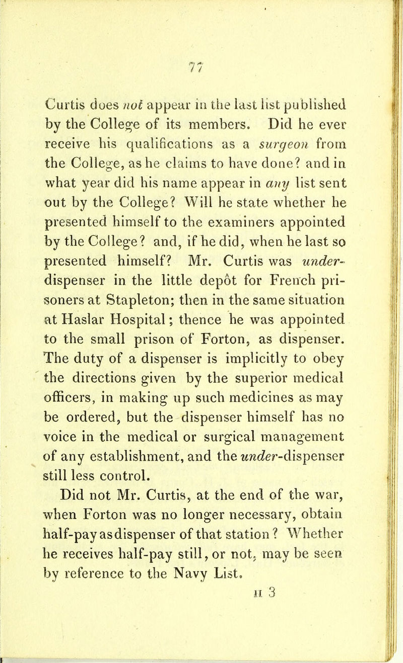 Curtis does not appear io the last list published by the College of its members. Did he ever receive his qualifications as a surgeon from the College, as he claims to have done? and in what year did his name appear in any list sent out by the College? Will he state whether he presented himself to the examiners appointed by the College? and, if he did, when he last so presented himself? Mr. Curtis was under- dispenser in the little depot for French pri- soners at Stapleton; then in the same situation at Haslar Hospital; thence he was appointed to the small prison of Forton, as dispenser. The duty of a dispenser is implicitly to obey the directions given by the superior medical officers, in making up such medicines as may be ordered, but the dispenser himself has no voice in the medical or surgical management of any establishment, and the under-dispeuser still less control. Did not Mr. Curtis, at the end of the war, when Forton was no longer necessary, obtain half-pay as dispenser of that station ? Whether he receives half-pay still, or not, may be seen by reference to the Navy List. II 3