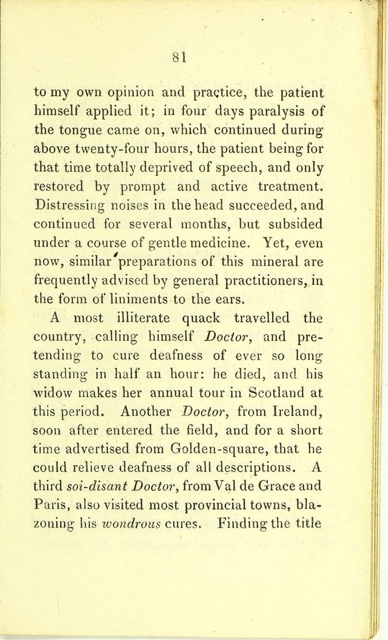 to my own opinion and pragtice, the patient himself applied it; in four days paralysis of the tongue came on, which continued during above twenty-four hours, the patient being for that time totally deprived of speech, and only restored by prompt and active treatment. Distressing noises in the head succeeded, and continued for several months, but subsided under a course of gentle medicine. Yet, even now, similar'preparations of this mineral are frequently advised by general practitioners,.in the form of liniments to the ears. A most illiterate quack travelled the country, calling himself Doctor, and pre- tending to cure deafness of ever so long standing in half an hour: he died, and his widow makes her annual tour in Scotland at this period. Another Doctor, from Ireland, soon after entered the field, and for a short time advertised from Golden-square, that he could relieve deafness of all descriptions. A third soi-disant Doctor, from Val de Grace and Paris, also visited most provincial towns, bla- zoning his zvondrous cures. Finding the title