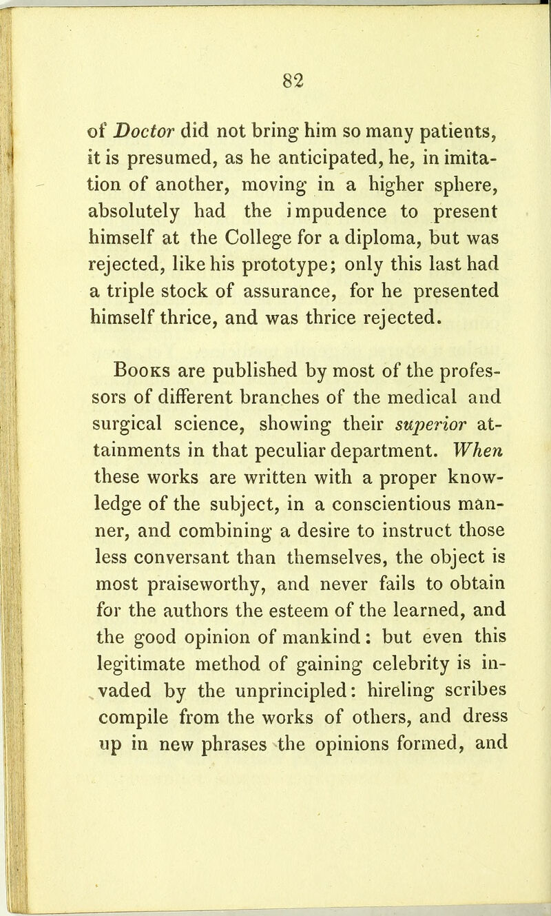of Doctor did not bring him so many patients, it is presumed, as he anticipated, he, in imita- tion of another, moving in a higher sphere, absolutely had the impudence to present himself at the College for a diploma, but was rejected, like his prototype; only this last had a triple stock of assurance, for he presented himself thrice, and was thrice rejected. Books are published by most of the profes- sors of different branches of the medical and surgical science, showing their superior at- tainments in that peculiar department. When these works are written with a proper know- ledge of the subject, in a conscientious man- ner, and combining a desire to instruct those less conversant than themselves, the object is most praiseworthy, and never fails to obtain for the authors the esteem of the learned, and the good opinion of mankind: but even this legitimate method of gaining celebrity is in- vaded by the unprincipled: hireling scribes compile from the works of others, and dress up in new phrases the opinions formed, and