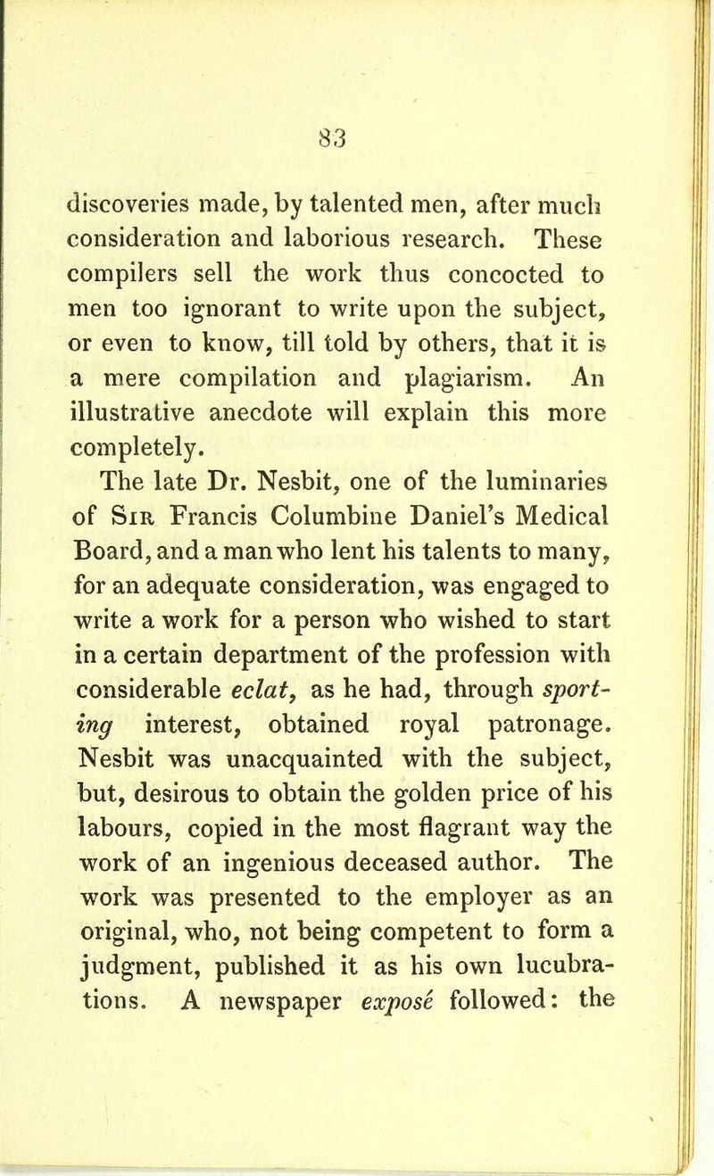 discoveries made, by talented men, after much consideration and laborious research. These compilers sell the work thus concocted to men too ignorant to write upon the subject, or even to know, till told by others, that it is a mere compilation and plagiarism. An illustrative anecdote will explain this more completely. The late Dr. Nesbit, one of the luminaries of Sir Francis Columbine Daniel's Medical Board, and a man who lent his talents to many, for an adequate consideration, was engaged to write a work for a person who wished to start in a certain department of the profession with considerable eclat, as he had, through sport- ing interest, obtained royal patronage. Nesbit was unacquainted with the subject, but, desirous to obtain the golden price of his labours, copied in the most flagrant way the work of an ingenious deceased author. The work was presented to the employer as an original, who, not being competent to form a judgment, published it as his own lucubra- tions. A newspaper expose followed: the
