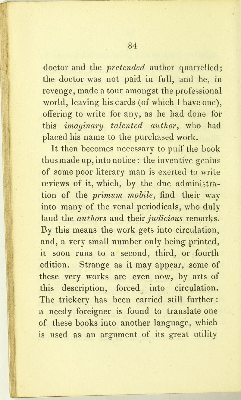 doctor and the pretended author quarrelled; the doctor was not paid in full, and he, in revenge, made a tour amongst the professional world, leaving his cards (of which 1 have one), offering to write for any, as he had done for this imaginary talented author, who had placed his name to the purchased work. It then becomes necessary to puff the book thus made up, into notice: the inventive genius of some poor literary man is exerted to write reviews of it, which, by the due administra- tion of the primum mobile, find their way into many of the venal periodicals, who duly laud the aiithors and ihe'ir jiidicious remarks. By this means the work gets into circulation, and, a very small number only being printed, it soon runs to a second, third, or fourth edition. Strange as it may appear, some of these very works are even now, by arts of this description, forced into circulation. The trickery has been carried still further: a needy foreigner is found to translate one of these books into another language, which is used as an argument of its great utility