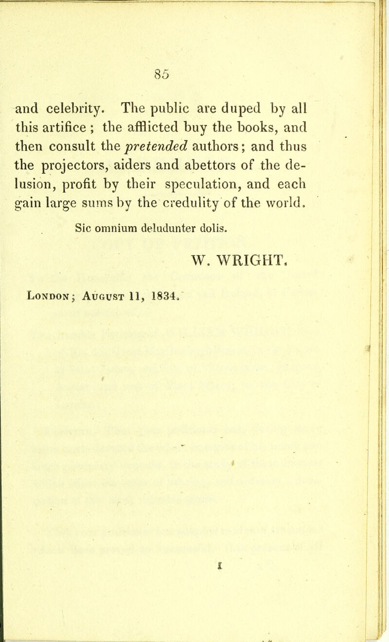 and celebrity. The public are duped by all this artifice ; the afflicted buy the books, and then consult the pretended authors; and thus the projectors, aiders and abettors of the de- lusion, profit by their speculation, and each gain large sums by the credulity of the world. Sic omnium deludunter dolis. W. WRIGHT, London; August 11, 1834, I