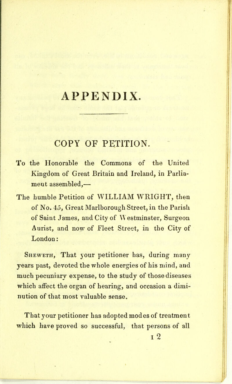 APPENDIX COPY OF PETITION. To the Honorable the Commons of the United Kingdom of Great Britain and Ireland, in Parlia- ment assembled,— The humble Petition of WILLIAM WRIGHT, then of No. 45, Great Marlborough Street, in the Parish of Saint James, and City of \\ estminster. Surgeon Aurist, and now of Fleet Street, in the Citj of London: Sheweth, That your petitioner has, during many years past, devoted the whole energies of his mind, and much pecuniary expense, to the study of those diseases which affect the organ of hearing, and occasion a dimi- nution of that most valuable sense. That your petitioner has adopted modes of treatment which have proved so successful, that persons of all