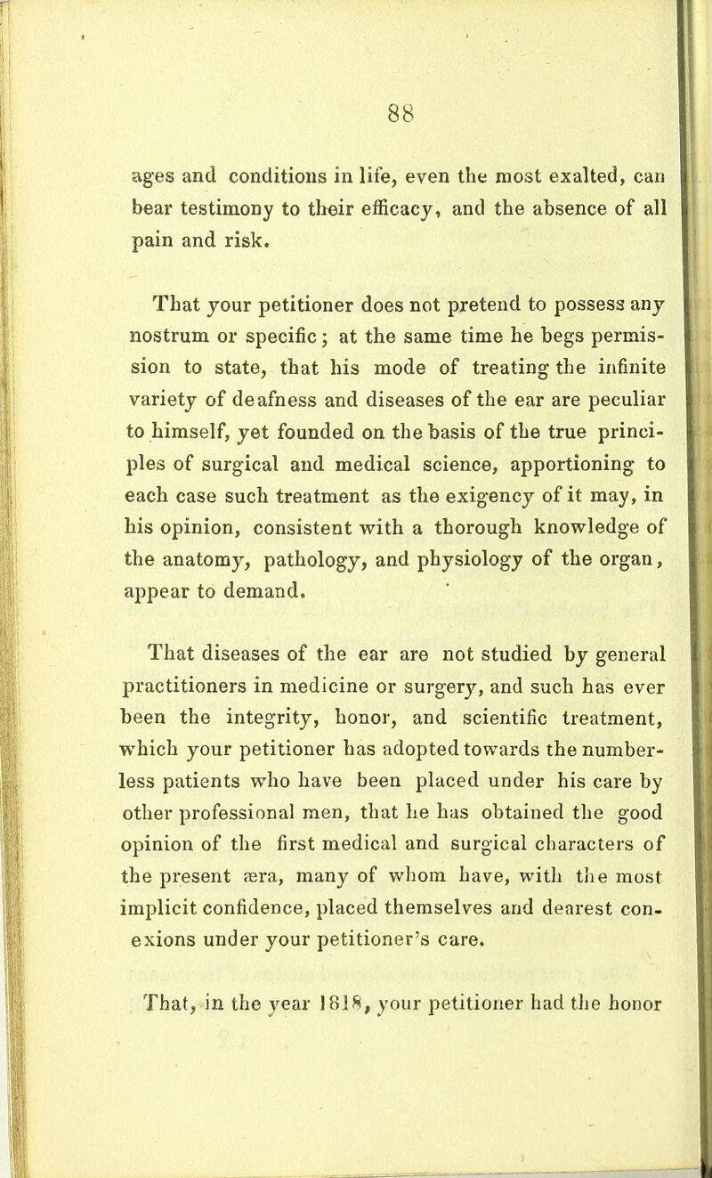 ages and conditions in life, even the most exalted, can bear testimony to their efficacy, and the absence of all pain and risk. That your petitioner does not pretend to possess any nostrum or specific; at the same time he begs permis- sion to state, that his mode of treating the infinite variety of deafness and diseases of the ear are peculiar to himself, yet founded on the basis of the true princi- ples of surgical and medical science, apportioning to each case such treatment as the exigency of it may, in his opinion, consistent with a thorough knowledge of the anatomy, pathology, and physiology of the organ, appear to demand. That diseases of the ear are not studied by general practitioners in medicine or surgery, and such has ever been the integrity, honor, and scientific treatment, which your petitioner has adopted towards the number- less patients who have been placed under his care by other professional men, that he has obtained the good opinion of the first medical and surgical characters of the present aera, many of whom have, witli the most implicit confidence, placed themselves and dearest con- exions under your petitioner's care. That, in the year 1818, your petitioner had the honor