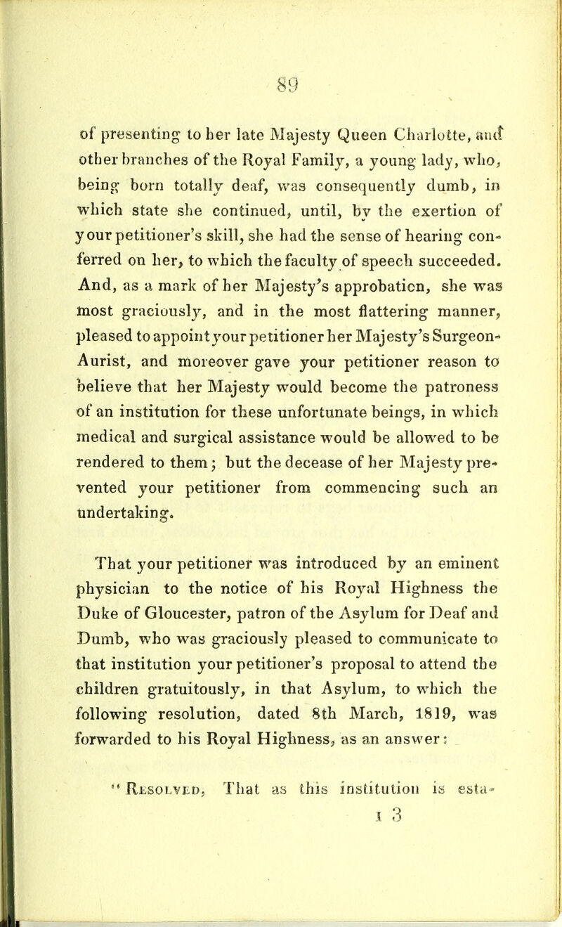 of presenting to her late Majesty Queen Chtulotte, aiut other branches of the Royal Family, a young lady, who, being born totally deaf, was consequently dumb, in which state she continued, until, by the exertion of your petitioner's skill, she had the sense of hearing con- ferred on her, to which the faculty of speech succeeded. And, as a mark of her Majesty's approbation, she was most graciously, and in the most flattering manner, pleased to appointyour petitioner her Majesty's Surgeon- Aurist, and moreover gave your petitioner reason to believe that her Majesty would become the patroness of an institution for these unfortunate beings, in which medical and surgical assistance would be allowed to be rendered to them; but the decease of her Majesty pre* vented your petitioner from commencing such an undertaking. That your petitioner was introduced by an eminent physician to the notice of his Royal Highness the Duke of Gloucester, patron of the Asylum for Deaf and Dumb, who was graciously pleased to communicate to that institution your petitioner's proposal to attend the children gratuitously, in that Asylum, to which the following resolution, dated 8th March, 1819, was forwarded to his Royal Highness, as an answer:  Resolved, That as this institution is esta- 1 3