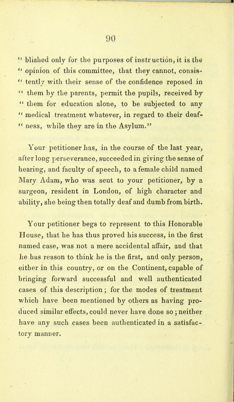 blished only for the purposes of instruction, it is the opinion of this committee, that they cannot, consis- *' tentl;/ with their sense of the confidence reposed in ** them by the parents, permit the pupils, received by them for education alone, to be subjected to any *' medical treatment whatever, in regard to their deaf- ness, while they are in the Asylum. Your petitioner has, in the course of the last year, after long perseverance, succeeded in giving the sense of hearing, and faculty of speech, to a female child named Mary Adam, who was sent to your petitioner, by a surgeon, resident in London, of high character and ability, she being then totally deaf and dumb from birth. Your petitioner begs to represent to this Honorable House, that he has thus proved his success, in the first named case, was not a mere accidental affair, and that he has reason to think he is the first, and only person, either in this country, or on the Continent, capable of bringing forward successful and well authenticated cases of this description; for the modes of treatment which have been mentioned by others as having pro- duced similar efiects, could never have done so; neither have any such cases been authenticated in a satisfac- tory manner.