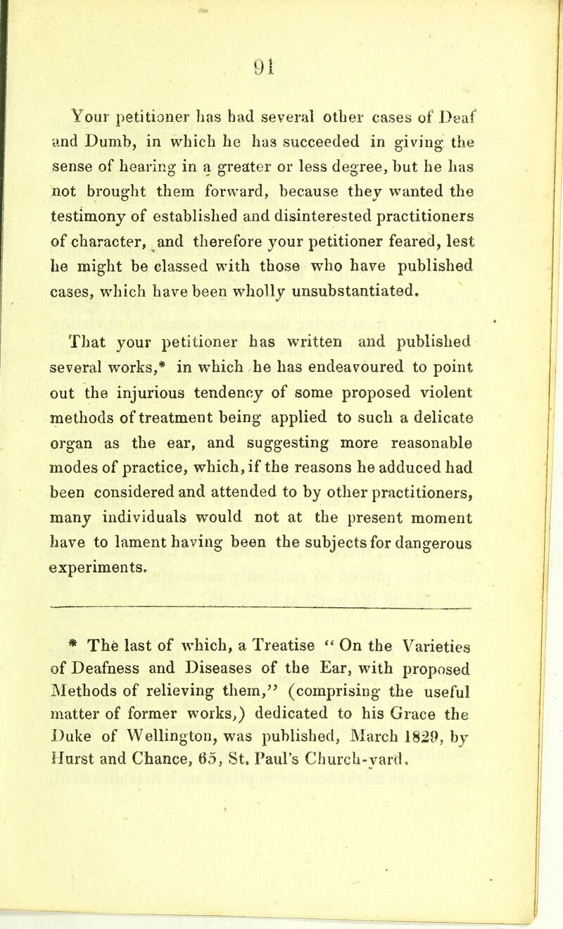 Your petitioner has had several other cases of Deaf and Dumb, in which he has succeeded in giving the sense of hearing in a greater or less degree, but he has not brought them forward, because thev wanted the testimony of established and disinterested practitioners of character, and therefore your petitioner feared, lest he might be classed with those who have published cases, which have been wholly unsubstantiated. That your petitioner has written and published several works,* in which he has endeavoured to point out the injurious tendency of some proposed violent methods of treatment being applied to such a delicate organ as the ear, and suggesting more reasonable modes of practice, which, if the reasons he adduced had been considered and attended to by other practitioners, many individuals would not at the present moment have to lament having been the subjects for dangerous experiments. * The last of which, a Treatise  On the Varieties of Deafness and Diseases of the Ear, with proposed Methods of relieving them, (comprising the useful matter of former works,) dedicated to his Grace the Duke of Wellington, was published, March 1829, by Hurst and Chance, 65, St. Paul's Church-yard,
